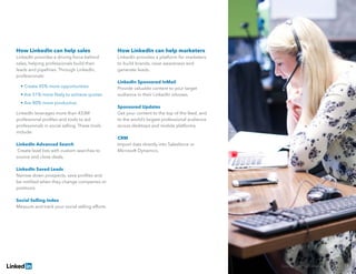 Solving Sales And Marketing Alignment | 17
How LinkedIn can help sales
LinkedIn provides a driving force behind
sales, helping professionals build their
leads and pipelines. Through LinkedIn,
professionals:
	 • Create 45% more opportunities
	 • Are 51% more likely to achieve quotas
	 • Are 80% more productive
LinkedIn leverages more than 433M
professional profiles and tools to aid
professionals in social selling. These tools
include:
LinkedIn Advanced Search
Create lead lists with custom searches to
source and close deals.
LinkedIn Saved Leads
Narrow down prospects, save profiles and
be notified when they change companies or
positions.
Social Selling Index
Measure and track your social selling efforts.
How LinkedIn can help marketers
LinkedIn provides a platform for marketers
to build brands, raise awareness and
generate leads.
LinkedIn Sponsored InMail
Provide valuable content to your target
audience in their LinkedIn inboxes.
Sponsored Updates
Get your content to the top of the feed, and
to the world’s largest professional audience
across desktops and mobile platforms.
CRM
Import data directly into Salesforce or
Microsoft Dynamics.
 