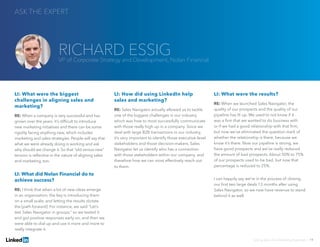 LI: What were the biggest
challenges in aligning sales and
marketing?
RE: When a company is very successful and has
grown over the years, it’s difficult to introduce
new marketing initiatives and there can be some
rigidity facing anything new, which includes
marketing and sales strategies. People will say that
what we were already doing is working and ask
why should we change it. So that “old versus new”
tension is reflective in the nature of aligning sales
and marketing, too.
LI: What did Nolan Financial do to
achieve success?
RE: I think that when a lot of new ideas emerge
in an organization, the key is introducing them
on a small scale, and letting the results dictate
the [path forward]. For instance, we said “Let’s
test Sales Navigator in groups,” so we tested it
and got positive responses early on, and then we
were able to dial up and use it more and more to
really integrate it.
LI: How did using LinkedIn help
sales and marketing?
RE: Sales Navigator actually allowed us to tackle
one of the biggest challenges in our industry,
which was how to most successfully communicate
with those really high up in a company. Since we
deal with large B2B transactions in our industry,
it’s very important to identify those executive-level
stakeholders and those decision-makers. Sales
Navigator let us identify who has a connection
with those stakeholders within our company, and
therefore how we can most effectively reach out
to them.
LI: What were the results?
RE: When we launched Sales Navigator, the
quality of our prospects and the quality of our
pipeline has lit up. We used to not know if it
was a firm that we wanted to do business with
or if we had a good relationship with that firm,
but now we’ve eliminated the question mark of
whether the relationship is there, because we
know it’s there. Now our pipeline is strong, we
have good prospects and we’ve really reduced
the amount of bad prospects. About 50% to 75%
of our prospects used to be bad, but now that
percentage is reduced to 25%.
I can happily say we’re in the process of closing
our first two large deals 13 months after using
Sales Navigator, so we now have revenue to stand
behind it as well.
ASK THE EXPERT
Solving Sales And Marketing Alignment | 19
RICHARD ESSIGVP of Corporate Strategy and Development, Nolan Financial
 
