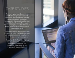 CASE STUDIES
Think of a great brand experience
and Netflix might come to mind.
The online movie company not only
understands their audiences,
but can tailor the experience for each
individual preference. The result?
Less work on your end. You don’t have
to tell them what you want because
they already know.
Regardless of your region or industry,
you want to mimic best practices from
the companies that do it well so you
can do it at your own company.
Here’s how Dell, American Express
and HCL provided a consistent
and personalized sales and
marketing experience, which
ultimately boosted sales.
 