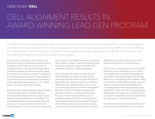 Solving Sales And Marketing Alignment | 23
DELL ALIGNMENT RESULTS IN
AWARD-WINNING LEAD GEN PROGRAM
Round Rock, TX-based technology giant Dell boasts a wide portfolio of products and services, ranging from consumer-grade laptops
and desktops to enterprise-class servers, networking equipment, and consulting and application services. With such diverse offerings,
the “spray and pray” method of pushing out content to everyone who downloads a white paper isn’t effective. Content needs to be
personalized, not generic, and be part of a lead nurture program.
If a business is a storefront, and customers are
lining up to enter, the difference between a brick
and mortar store is that anyone can come in,
browse and find a sales associate to help with a
purchase. However, that doesn’t happen online;
the situation is more like a screener is standing at
the doorway, asking prospects if they’re ready to
buy. If they are, the screener sends the prospect
to the appropriate sales associate; if not, they’re
told to come back when they’re ready.
Dell’s goal was to keep engaging those prospects
until they were ready to purchase, offering
them personalized information in a lead nurture
program that was tailored to their interests. The
end result would be a nurture strategy that took
into account unique customer scenarios and
enable customers to consume content relevant to
their needs. It would help them stand out against
the competition, align content to the buying cycle
and focus content on critical information that
answered customers’ unasked questions.
But to do that, Dell needed to align sales and
marketing teams to define the buying cycle,
determine the best content to send and how to
break down the content to push it to customers.
Dell has specific global business units: an end
user computing business unit that is responsible
for client product marketing for laptops and
desktops, as well as an enterprise group that
focuses on the enterprise solutions such as
storage, big data and cloud computing. At the
highest level, these two groups determine what
the marketing stories are and what the priority
products are, according to Paul Jackson, Global
Marketing Consultant. These groups are the
pipeline that feeds the content inventory.
The end user computing business unit and the
enterprise group collaborate on the content,
and organize it in a way that’s accessible with
automation tools, and that helps them to best
respond to conversations with customers. Sales
coordination is a little different; sales views this
solution as sales enablement that takes the
not-ready prospects and keeps working them.
Automation is what pulls the program together,
taking leads, and using rules and logic to send
a prospect to a specific account representative,
identify topics of interest and the like.
To enable what could be potentially thousands
of conversions, Dell needed a lot of modular
CASE STUDY: DELL
 
