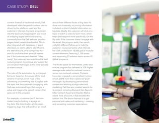 Solving Sales And Marketing Alignment | 24
content. Instead of traditional emails, Dell
developed interchangeable content blocks
driven by the platforms used and the
customers’ interests. Contacts are entered
into the lead nurturing program as a result
of analyzing digital behavioral activity,
commonly from the Dell website: product
pages visited, assets downloaded. This is
also integrated with databases of event
attendees, so Dell is able to identify who
the attendees are, what companies they
work for and what their areas of interest
are. If the customer isn’t deemed “sales
ready,” the customer is entered into the lead
nurture program to continue and sustain the
conversation that began at the initial website
or event contact.
The rules of the automation try to interpret
behavior based on the source of the lead,
whether it’s email, direct mail, online
advertising or something else. Coupled with
the topic that the customer is engaging with,
Dell uses automated logic that assigns a
value and triggers the type of content that
goes out to the prospect.
For example, a customer (an IT decision-
maker) may be looking at a page on
big data. She downloads a white paper,
triggering logic that will send her an email
about three different facets of big data. It’s
done non-invasively, no pricing information
included, so that it’s helpful information on
big data. Ideally, the customer will click on a
topic or watch a video to learn more, which
helps Dell respond more specifically. On the
flip side, if the customer doesn’t engage with
the email, the program waits, then sends
a slightly different follow-up to help the
customer course-correct to what interests
her. Dell created over 18,000 global modular
content elements, featuring 1,200 assets
and supporting 25 solution topics across 10
global programs.
The results speak for themselves: Dell’s lead
nurture program has delivered a 35% higher
average order value for nurtured contacts
versus non-nurtured contacts. Contacts
have also engaged in personalized nurture
emails 300% more than traditional “push”
messages. By developing personalized
content and working to align sales and
marketing, Dell has won coveted awards for
its content, including Demand Gen Report’s
Killer Content Award and Oracle’s Markie
award. And, of course, it has boosted the
bottom line. The lesson learned is to get
personal with sales and marketing − meeting
and exceeding customer expectations.
CASE STUDY: DELL
 
