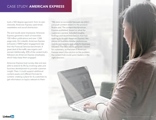 Solving Sales And Marketing Alignment | 26
took a 360-degree approach; from its own
channels, American Express used email,
newsletters and social distribution.
The end results were impressive: American
Express garnered a reach of more than
100 million publications and over 1,500
page visits. On LinkedIn, American Express
achieved a 100% higher engagement rate
than the Financial Services benchmark. A
great deal of the traffic was organic and
earned. Additionally, 20% of the content hub’s
followers are American Express employees,
which helps keep them engaged.
American Express took survey data and was
able to extend its life by involving sales and
business development to provide customer
insight. Then, it could support additional
content assets and different formats for
content, creating a place for its customers to
get information on topics relevant to them.
“We were so successful because we didn’t
just push content related to the product,”
Rivero said. The content that American
Express published, based on what the
customers wanted, included insights,
findings and recommendations that had
nothing to do with American Express, like
pieces on business traveler preferences,
mobile connectivity and safety for business
travelers. The idea was to generate interest
for customers, so that even if American
Express wasn’t the solution to the problem,
the content hub could point readers in the
right direction.
CASE STUDY: AMERICAN EXPRESS
 