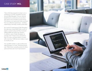 Solving Sales And Marketing Alignment | 28
“One of the key programs my team runs is
publishing a monthly newsletter focused
around Sales Navigator. It has an internal
leaderboard, so everyone can see where
they stand, and it includes success stories.
That allows us to inspire each other and learn
from our collective experiences — building
relationships internally, as well as externally.”
As a result of implementing Sales Navigator,
the sales team made $500 million worth of
deals in contract value and they increased
InMails 200% sent within two quarters.
In addition, users of Sales Navigator, on
average, had 17 times more connections
than non-users, and were able to connect
with more than 7,000 decision-makers in just
six months of use.
“For any B2B marketer or sales professional,
Sales Navigator is a must,” Sivasubramaniam
said. “We’ve been using the product for three
years and have seen much improvement.”
CASE STUDY: HCL
 