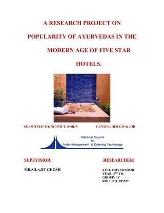 A RESEARCH PROJECT ON
POPULARITY OF AYURVEDAS IN THE
MODERN AGE OF FIVE STAR
HOTELS.
SUBMITTED TO: NCHMCT, NOIDA CENTER: IHM GWALIOR
SUPEVISIOR: RESEARCHER:
MR.SILAJIT GHOSH ATUL PRIYADARSHI
YEAR: 3RD
YR.
GROUP: ‘A’
ROLL NO.:091522
 
