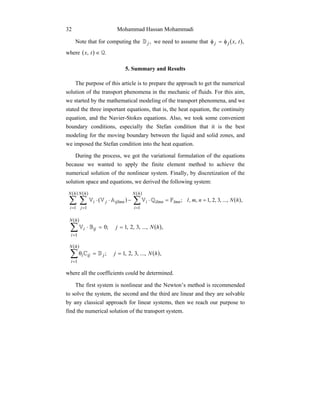 Mohammad Hassan Mohammadi32
Note that for computing the ,jD we need to assume that ( ),, txjj φ=φ
where ( ) ., Q∈tx
5. Summary and Results
The purpose of this article is to prepare the approach to get the numerical
solution of the transport phenomena in the mechanic of fluids. For this aim,
we started by the mathematical modeling of the transport phenomena, and we
stated the three important equations, that is, the heat equation, the continuity
equation, and the Navier-Stokes equations. Also, we took some convenient
boundary conditions, especially the Stefan condition that it is the best
modeling for the moving boundary between the liquid and solid zones, and
we imposed the Stefan condition into the heat equation.
During the process, we got the variational formulation of the equations
because we wanted to apply the finite element method to achieve the
numerical solution of the nonlinear system. Finally, by discretization of the
solution space and equations, we derived the following system:
( ) ( )
( )( )( )
,...,,3,2,1,,;
1 1 1
∑ ∑ ∑
= = =
==⋅−⋅⋅
hN
i
hN
j
hN
i
lmnilmniijlmnji hNnmlFQVAVV
( )
( )
,...,,3,2,1;0
1
∑
=
==⋅
hN
i
iji hNjBV
( )
( )
∑
=
==θ
hN
i
jiji hNj
1
,...,,3,2,1;DC
where all the coefficients could be determined.
The first system is nonlinear and the Newton’s method is recommended
to solve the system, the second and the third are linear and they are solvable
by any classical approach for linear systems, then we reach our purpose to
find the numerical solution of the transport system.
 