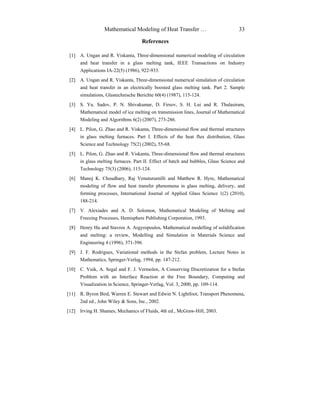 Mathematical Modeling of Heat Transfer … 33
References
[1] A. Ungan and R. Viskanta, Three-dimensional numerical modeling of circulation
and heat transfer in a glass melting tank, IEEE Transactions on Industry
Applications IA-22(5) (1986), 922-933.
[2] A. Ungan and R. Viskanta, Three-dimensional numerical simulation of circulation
and heat transfer in an electrically boosted glass melting tank. Part 2. Sample
simulations, Glastechnische Berichte 60(4) (1987), 115-124.
[3] S. Yu. Sadov, P. N. Shivakumar, D. Firsov, S. H. Lui and R. Thulasiram,
Mathematical model of ice melting on transmission lines, Journal of Mathematical
Modeling and Algorithms 6(2) (2007), 273-286.
[4] L. Pilon, G. Zhao and R. Viskanta, Three-dimensional flow and thermal structures
in glass melting furnaces. Part I. Effects of the heat flux distribution, Glass
Science and Technology 75(2) (2002), 55-68.
[5] L. Pilon, G. Zhao and R. Viskanta, Three-dimensional flow and thermal structures
in glass melting furnaces. Part II. Effect of batch and bubbles, Glass Science and
Technology 75(3) (2006), 115-124.
[6] Manoj K. Choudhary, Raj Venuturumilli and Matthew R. Hyre, Mathematical
modeling of flow and heat transfer phenomena in glass melting, delivery, and
forming processes, International Journal of Applied Glass Science 1(2) (2010),
188-214.
[7] V. Alexiades and A. D. Solomon, Mathematical Modeling of Melting and
Freezing Processes, Hemisphere Publishing Corporation, 1993.
[8] Henry Hu and Stavros A. Argyropoulos, Mathematical modelling of solidification
and melting: a review, Modelling and Simulation in Materials Science and
Engineering 4 (1996), 371-396.
[9] J. F. Rodrigues, Variational methods in the Stefan problem, Lecture Notes in
Mathematics, Springer-Verlag, 1994, pp. 147-212.
[10] C. Vuik, A. Segal and F. J. Vermolen, A Conserving Discretization for a Stefan
Problem with an Interface Reaction at the Free Boundary, Computing and
Visualization in Science, Springer-Verlag, Vol. 3, 2000, pp. 109-114.
[11] R. Byron Bird, Warren E. Stewart and Edwin N. Lightfoot, Transport Phenomena,
2nd ed., John Wiley & Sons, Inc., 2002.
[12] Irving H. Shames, Mechanics of Fluids, 4th ed., McGraw-Hill, 2003.
 