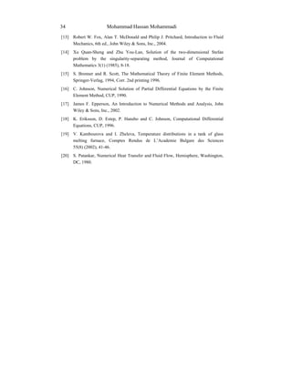 Mohammad Hassan Mohammadi34
[13] Robert W. Fox, Alan T. McDonald and Philip J. Pritchard, Introduction to Fluid
Mechanics, 6th ed., John Wiley & Sons, Inc., 2004.
[14] Xu Quan-Sheng and Zhu You-Lan, Solution of the two-dimensional Stefan
problem by the singularity-separating method, Journal of Computational
Mathematics 3(1) (1985), 8-18.
[15] S. Brenner and R. Scott, The Mathematical Theory of Finite Element Methods,
Springer-Verlag, 1994, Corr. 2nd printing 1996.
[16] C. Johnson, Numerical Solution of Partial Differential Equations by the Finite
Element Method, CUP, 1990.
[17] James F. Epperson, An Introduction to Numerical Methods and Analysis, John
Wiley & Sons, Inc., 2002.
[18] K. Eriksson, D. Estep, P. Hansbo and C. Johnson, Computational Differential
Equations, CUP, 1996.
[19] V. Kambourova and I. Zheleva, Temperature distributions in a tank of glass
melting furnace, Comptes Rendus de L’Academie Bulgare des Sciences
55(8) (2002), 41-46.
[20] S. Patankar, Numerical Heat Transfer and Fluid Flow, Hemisphere, Washington,
DC, 1980.
 