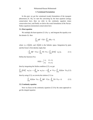 Mohammad Hassan Mohammadi26
3. Variational Formulation
In this part, we get the variational (weak) formulation of the transport
phenomena [9, 10], we start the converting by the heat equation (energy
conservation law), then we refer to the continuity equation (mass
conservation law), and finally we derive the weak formulation of the Navier-
Stokes equations (momentum conservation law).
3.1. Heat equation
We multiply the heat equation (2.1) by ,η and integrate the equality over
the domain ,Ω then
( )∫ ∫Ω Ω
=θη∆−θ∇⋅η ,0V
where ( ),1
0 Ω∈η H and ( )Ω1
0H is the Sobolev space. Integration by parts
and the Green’s first identity imply that
( ) ([ ] )∫ ∫ ∫Ω Ω Φ
+
− η⋅θ∇=η∇⋅θ∇+η∇⋅θ− .xnV (3.1)
Define the function H as
( )



≤θ
>θλ−
=θ
,0;0
,0;
H
then by integrating the Stefan condition (2.2), we get
([ ] ) ( ) ( )∫ ∫ ∫ ∫Φ Φ Ω
+
− η∇⋅θ=η∇⋅λ−=η⋅λ−=η⋅θ∇
L
,wwnwn Hxx (3.2)
then by using (3.2), we rewrite the relation (3.1) as
( ) ( )∫ ∫ ∫Ω Ω Ω
=η∇⋅θ∇−η∇⋅θ+η∇⋅θ .0VwH (3.3)
3.2. Continuity equation
Now we focus on the continuity equation (2.3) by the same approach to
get the integral equation
 