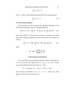Mathematical Modeling of Heat Transfer … 27
( )∫ =ξ⋅∇
L
,0V
where ( ),1
0 LH∈ξ then integration by parts leads to the integral equation
∫ =ξ∇⋅
L
.0V (3.4)
3.3. Navier-Stokes equations
In the final part, we want to compute the variational formulation of the
Navier-Stokes equations (2.5) for an incompressible flow
( ) ( )∫ ∫ ∫ ∫ ⋅θ=⋅∇+⋅∆µ−∇⋅⋅
L L L L
,ΨΨΨΨ fVVV p (3.5)
where ( ( )) .31
0 LH∈Ψ Assume that the pressure is constant in the liquid
zone, and by using the integration by parts and the Green’s first identity we
will get
( ) ( )∫ ∫ ∫ ⋅θ=µ+∇⋅⋅−
L L L
,: ΨΨΨ fVVV DD (3.6)
where
∑∑
= =
∂
ψ∂
∂
∂
=
3
1
3
1
.:
i j
j
i
j
i
xx
u
DD ΨV
4. Discretization of the Domain
We start the finite element method by the discretization of the domain Ω
[15-17], and for this aim suppose that ( )hhhh wvu ,,=V is the velocity
vector field in the finite dimensional space ,hS where
{ ( )} ( ),dim,...,,,, 321 hNspan hhNh =φφφφ= SS
and the basis test functions ( ),,, zyxiφ ( ),...,,2,1 hNi = have small
support. We select the test functions iφ as
 