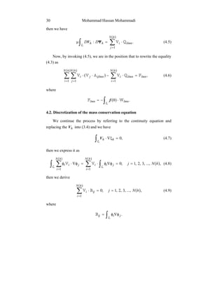 Mohammad Hassan Mohammadi30
then we have
( )
∫ ∑
=
⋅=µ
L
hN
j
ilmnihh DD
1
.: QVΨV (4.5)
Now, by invoking (4.5), we are in the position that to rewrite the equality
(4.3) as
( )
( )( )( )
∑ ∑ ∑
= = =
=⋅−⋅⋅
hN
i
hN
j
hN
i
lmnilmniijlmnji
1 1 1
,FQVAVV (4.6)
where
( )∫ ⋅θ−=
L
.lmnlmn WF f
4.2. Discretization of the mass conservation equation
We continue the process by referring to the continuity equation and
replacing the hV into (3.4) and we have
∫ =ξ∇⋅
L
,0hhV (4.7)
then we express it as
( )
( )( )
∫ ∑ ∑ ∫= =
==φ∇φ⋅=φ∇⋅φ
L L
hN
i
hN
i
jiijii hNj
1 1
,...,,3,2,1;0VV (4.8)
then we derive
( )
( )
∑
=
==⋅
hN
i
iji hNj
1
,...,,3,2,1;0BV (4.9)
where
∫ φ∇φ=
L
.jiijB
 