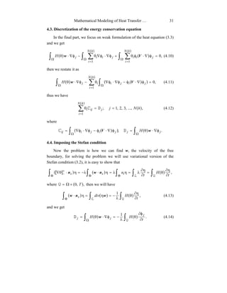 Mathematical Modeling of Heat Transfer … 31
4.3. Discretization of the energy conservation equation
In the final part, we focus on weak formulation of the heat equation (3.3)
and we get
( ) ( )
( )( )
∫ ∫ ∑ ∫ ∑Ω Ω
=
Ω
=
=φ∇⋅φθ+φ∇⋅φ∇θ−φ∇⋅θ
hN
i
hN
i
jiijiijH
1 1
,0Vw (4.10)
then we restate it as
( ) ( ( ) )
( )
∫ ∑ ∫Ω
=
Ω
=φ∇⋅φ−φ∇⋅φ∇θ−φ∇⋅θ
hN
i
jijiijH
1
,0Vw (4.11)
thus we have
( )
( )
∑
=
==θ
hN
i
jiji hNj
1
,...,,3,2,1;DC (4.12)
where
( ( ) ) ( )∫ ∫Ω Ω
φ∇⋅θ=φ∇⋅φ−φ∇⋅φ∇= .; jjjijiij H wV DC
4.4. Imposing the Stefan condition
Now the problem is how we can find w, the velocity of the free
boundary, for solving the problem we will use variational version of the
Stefan condition (3.2), it is easy to show that
([ ] ) ( ) ( )∫ ∫ ∫ ∫ ∫Φ Φ Φ
+
− ∂
η∂
θ=
∂
η∂
λ=ηλ=η⋅λ−=η⋅θ∇
L Q
,
t
H
t
ntxx nwn
where ( ),,0 T×Ω=Q then we will have
( ) ( ) ( )∫ ∫ ∫Φ ∂
η∂
θ
λ
−=η=η⋅
L Q
,
1
t
Hdivx wnw (4.13)
and we get
( ) ( )∫ ∫Ω ∂
φ∂
θ
λ
−=φ∇⋅θ=
Q
.
1
t
HH
j
jj wD (4.14)
 