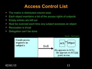 02/01/15 13
Access Control List
 The matrix is distributed column-wise
 Each object maintains a list of the access rights of subjects
 Empty entries are left out
 Must be scanned each time any subject accesses an object
 Revocation is trivial
 Delegation can’t be done
Source: Tanenbaum
 