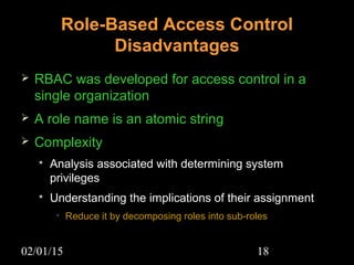 02/01/15 18
Role-Based Access Control
Disadvantages
 RBAC was developed for access control in a
single organization
 A role name is an atomic string
 Complexity
 Analysis associated with determining system
privileges
 Understanding the implications of their assignment
• Reduce it by decomposing roles into sub-roles
 