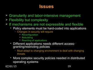 02/01/15 19
Issues
 Granularity and labor-intensive management
 Flexibility but complexity
 If mechanisms are not expressible and flexible
 Policy elements must be hard-coded into applications
• Changes in security will require
 Reconfiguration
 Rebuilding
 Rewriting of applications
 Different applications needs different access-
granting/restricting policies
• Must adapt to changing environment to deal with changing
threats
 More complex security policies needed in distributed
operating systems
 