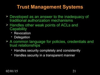 02/01/15 21
Trust Management Systems
 Developed as an answer to the inadequacy of
traditional authorization mechanisms
 Handles other weak points of ACLs and
Capability
 Revocation
 Delegation
 A common language for policies, credentials and
trust relationships
 Handles security completely and consistently
 Handles security in a transparent manner
 