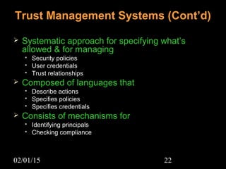 02/01/15 22
 Systematic approach for specifying what’s
allowed & for managing
 Security policiesSecurity policies
 User credentialsUser credentials
 Trust relationshipsTrust relationships
 Composed of languages that
 Describe actionsDescribe actions
 Specifies policiesSpecifies policies
 Specifies credentialsSpecifies credentials
 Consists of mechanisms for
 Identifying principalsIdentifying principals
 Checking complianceChecking compliance
Trust Management Systems (Cont’d)
 