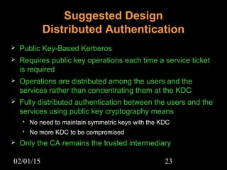 02/01/15 23
Suggested Design
Distributed Authentication
 Public Key-Based Kerberos
 Requires public key operations each time a service ticket
is required
 Operations are distributed among the users and the
services rather than concentrating them at the KDC
 Fully distributed authentication between the users and the
services using public key cryptography means
 No need to maintain symmetric keys with the KDC
 No more KDC to be compromised
 Only the CA remains the trusted intermediary
 