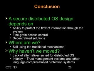 02/01/15 26
Conclusion
 A secure distributed OS design
depends on
 Ability to protect the flow of information through the
system
 Fine-grain access control
 Decentralized solutions
 Where are we?
 Still using the traditional mechanisms
 Why haven’t we moved?
 Lack of alternatives suited for distributed OS
 Infancy -- Trust management systems and other
language/compiler-based protection systems
 