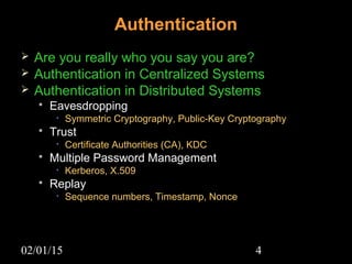 02/01/15 4
Authentication
 Are you really who you say you are?
 Authentication in Centralized Systems
 Authentication in Distributed Systems
 EavesdroppingEavesdropping
• Symmetric Cryptography, Public-Key Cryptography
 TrustTrust
• Certificate Authorities (CA), KDC
 Multiple Password ManagementMultiple Password Management
• Kerberos, X.509
 ReplayReplay
• Sequence numbers, Timestamp, Nonce
 