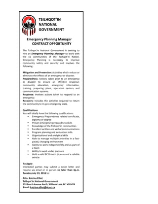 TSILHQOT’IN
NATIONAL
GOVERNMENT
Emergency Planning Manager
CONTRACT OPPORTUNITY
The Tsilhqot’in National Government is seeking to
hire an Emergency Planning Manager to work with
the six communities of the Tsilhqot’in Nation.
Emergency Planning is necessary to improve
community safety and security and involves the
following:
Mitigation and Prevention: Activities which reduce or
eliminate the effects of an emergency or disaster.
Preparedness: Actions taken prior to an emergency
or disaster to ensure an effective response:
community education, emergency information,
training, preparing plans, operation centers and
communication systems.
Response: Involves actions taken to respond to an
emergency.
Recovery: Includes the activities required to return
the community to its pre-emergency state.
Qualifications
You will ideally have the following qualifications:
Emergency Preparedness related certificate,
diploma or degree
Proven emergency preparedness skills
Knowledge of the Tsilhqot’in communities
Excellent written and verbal communications
Program planning and evaluation skills
Organizational and analytical skills
Able to manage multiple priorities in a fast-
paced, changing environment
Ability to work independently and as part of
a team
Ability to work under pressure
Hold a valid BC Driver’s License and a reliable
vehicle
To Apply
Interested parties may submit a cover letter and
resume via email or in person no later than 4p.m.
Tuesday July 19, 2016 to:
Attn: Katrina Elliot
Tsilhqot’in National Government
253 Fourth Avenue North, Williams Lake, BC V2G 4T4
Email: katrina.elliot@4cmc.ca
 
