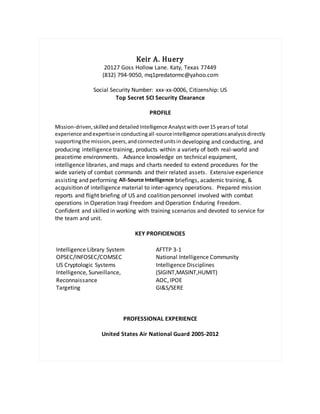 Keir A. Huery
20127 Goss Hollow Lane. Katy, Texas 77449
(832) 794-9050, mq1predatormc@yahoo.com
Social Security Number: xxx-xx-0006, Citizenship: US
Top Secret SCI Security Clearance
PROFILE
Mission-driven,skilledanddetailed Intelligence Analystwith over15 yearsof total
experience andexpertiseinconductingall-sourceintelligence operationsanalysisdirectly
supportingthe mission,peers,andconnectedunitsin developing and conducting, and
producing intelligence training, products within a variety of both real-world and
peacetime environments. Advance knowledge on technical equipment,
intelligence libraries, and maps and charts needed to extend procedures for the
wide variety of combat commands and their related assets. Extensive experience
assisting and performing All-Source Intelligence briefings, academic training, &
acquisition of intelligence material to inter-agency operations. Prepared mission
reports and flight briefing of US and coalition personnel involved with combat
operations in Operation Iraqi Freedom and Operation Enduring Freedom.
Confident and skilled in working with training scenarios and devoted to service for
the team and unit.
KEY PROFICIENCIES
 Intelligence Library System
 OPSEC/INFOSEC/COMSEC
 US Cryptologic Systems
 Intelligence, Surveillance,
Reconnaissance
 Targeting
 AFTTP 3-1
 National Intelligence Community
 Intelligence Disciplines
(SIGINT,MASINT,HUMIT)
 AOC, IPOE
 GI&S/SERE

PROFESSIONAL EXPERIENCE
United States Air National Guard 2005-2012
 