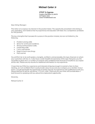 Michael Carter Jr
17537 S. Cypress
Country Club Hills, IL, 60478
1(773)431-1942
carter7414@hotmail.com
Dear Hiring Manager:
This letter is to express my interest in the position listed. The opportunity presented in this listing is
very appealing, and I believe that my experience and education will make me a competitive candidate
for this position.
The key strengths that I possess for success in this position include, but are not limited to, the
following:
 Problem solving skills
 Strive for continued excellence.
 Strong communication skills.
 Leadership skills
 I am a self-starter
 Eager to learn new things
 Fast Learner
You will find me to be well-spoken, energetic, confident, and personable, the type of person on whom
your customers will rely on. I also have a wide breadth of experience of the type that gives you the
versatility to place me in a number of contexts with confidence that the level of excellence you expect
will be met. Please see my resume for additional information on my experience.
I hope that you'll find my experience and interests intriguing enough to warrant a face -to-face
meeting, as I am confident that I could provide value to you and your company as a member of your
team. I would appreciate the opportunity to further discuss my experience and qualifications with you.
Please feel free to call my cell phone, 773-431-1942. Thank you for your time and consideration. I
look forward to speaking with you about this employment opportunity.
Sincerely,
Michael Carter Jr
 