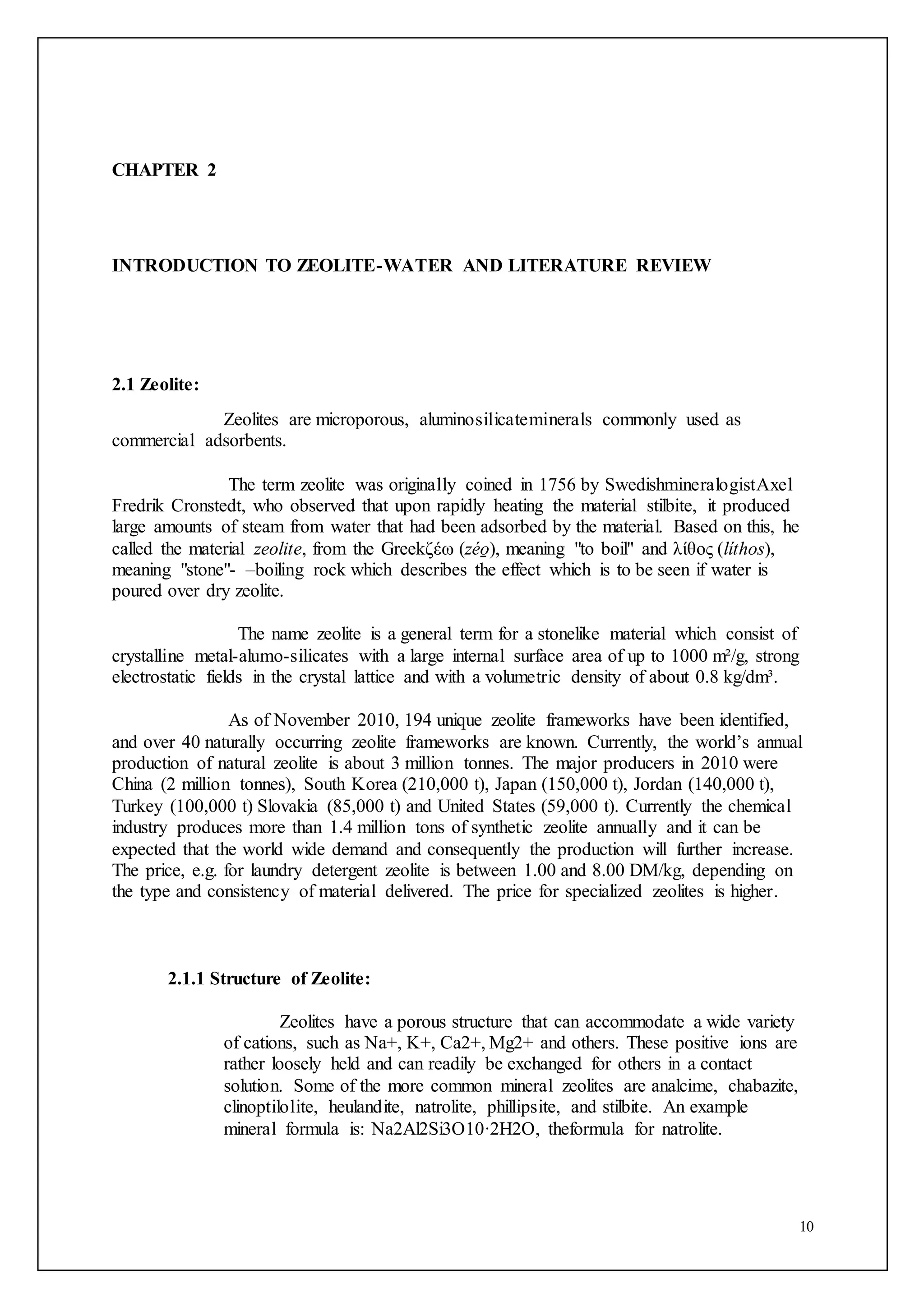 10
CHAPTER 2
INTRODUCTION TO ZEOLITE-WATER AND LITERATURE REVIEW
2.1 Zeolite:
Zeolites are microporous, aluminosilicateminerals commonly used as
commercial adsorbents.
The term zeolite was originally coined in 1756 by SwedishmineralogistAxel
Fredrik Cronstedt, who observed that upon rapidly heating the material stilbite, it produced
large amounts of steam from water that had been adsorbed by the material. Based on this, he
called the material zeolite, from the Greekζέω (zéo̱ ), meaning "to boil" and λίθος (líthos),
meaning "stone"- –boiling rock which describes the effect which is to be seen if water is
poured over dry zeolite.
The name zeolite is a general term for a stonelike material which consist of
crystalline metal-alumo-silicates with a large internal surface area of up to 1000 m²/g, strong
electrostatic fields in the crystal lattice and with a volumetric density of about 0.8 kg/dm³.
As of November 2010, 194 unique zeolite frameworks have been identified,
and over 40 naturally occurring zeolite frameworks are known. Currently, the world’s annual
production of natural zeolite is about 3 million tonnes. The major producers in 2010 were
China (2 million tonnes), South Korea (210,000 t), Japan (150,000 t), Jordan (140,000 t),
Turkey (100,000 t) Slovakia (85,000 t) and United States (59,000 t). Currently the chemical
industry produces more than 1.4 million tons of synthetic zeolite annually and it can be
expected that the world wide demand and consequently the production will further increase.
The price, e.g. for laundry detergent zeolite is between 1.00 and 8.00 DM/kg, depending on
the type and consistency of material delivered. The price for specialized zeolites is higher.
2.1.1 Structure of Zeolite:
Zeolites have a porous structure that can accommodate a wide variety
of cations, such as Na+, K+, Ca2+, Mg2+ and others. These positive ions are
rather loosely held and can readily be exchanged for others in a contact
solution. Some of the more common mineral zeolites are analcime, chabazite,
clinoptilolite, heulandite, natrolite, phillipsite, and stilbite. An example
mineral formula is: Na2Al2Si3O10·2H2O, theformula for natrolite.
 