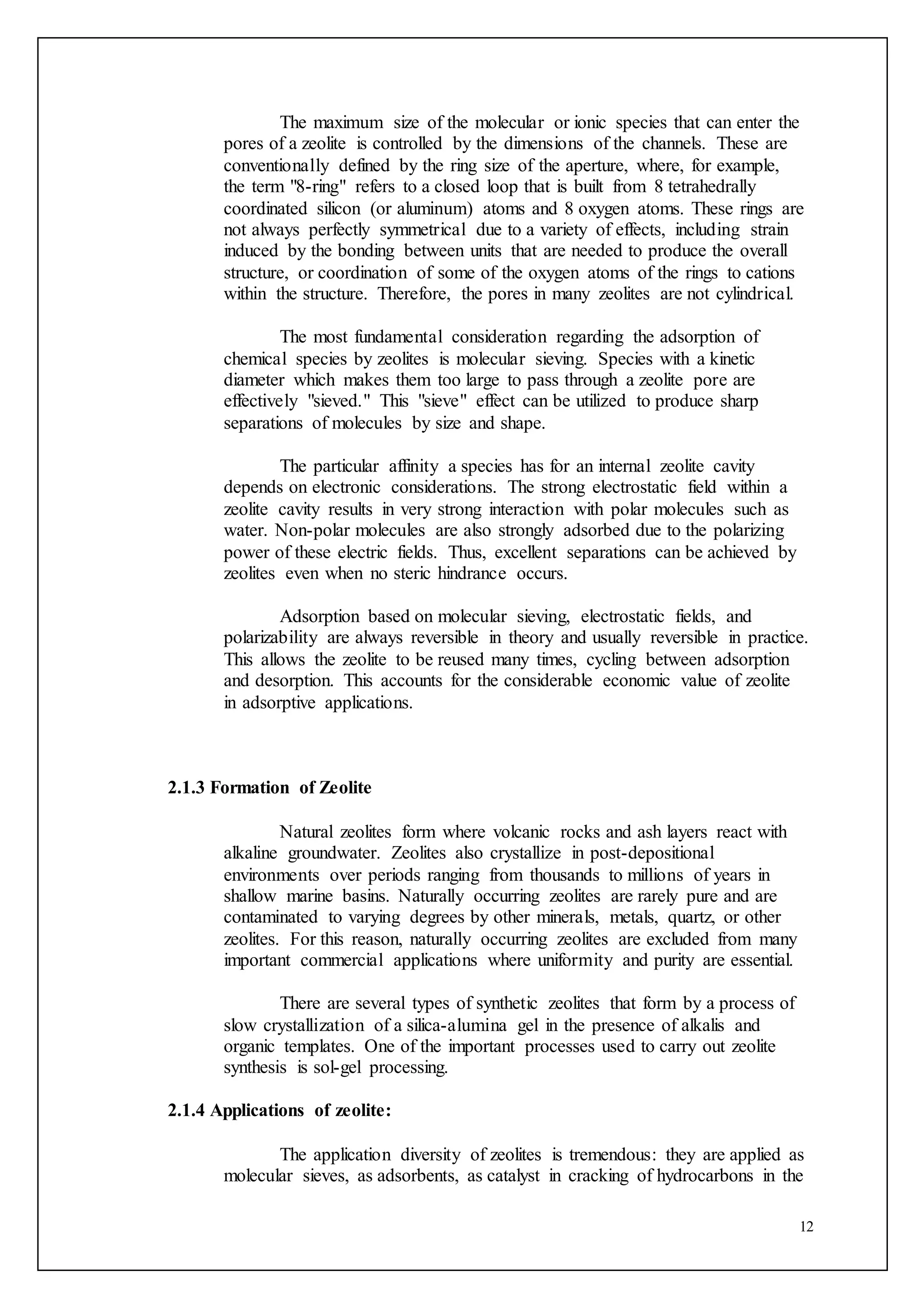 12
The maximum size of the molecular or ionic species that can enter the
pores of a zeolite is controlled by the dimensions of the channels. These are
conventionally defined by the ring size of the aperture, where, for example,
the term "8-ring" refers to a closed loop that is built from 8 tetrahedrally
coordinated silicon (or aluminum) atoms and 8 oxygen atoms. These rings are
not always perfectly symmetrical due to a variety of effects, including strain
induced by the bonding between units that are needed to produce the overall
structure, or coordination of some of the oxygen atoms of the rings to cations
within the structure. Therefore, the pores in many zeolites are not cylindrical.
The most fundamental consideration regarding the adsorption of
chemical species by zeolites is molecular sieving. Species with a kinetic
diameter which makes them too large to pass through a zeolite pore are
effectively "sieved." This "sieve" effect can be utilized to produce sharp
separations of molecules by size and shape.
The particular affinity a species has for an internal zeolite cavity
depends on electronic considerations. The strong electrostatic field within a
zeolite cavity results in very strong interaction with polar molecules such as
water. Non-polar molecules are also strongly adsorbed due to the polarizing
power of these electric fields. Thus, excellent separations can be achieved by
zeolites even when no steric hindrance occurs.
Adsorption based on molecular sieving, electrostatic fields, and
polarizability are always reversible in theory and usually reversible in practice.
This allows the zeolite to be reused many times, cycling between adsorption
and desorption. This accounts for the considerable economic value of zeolite
in adsorptive applications.
2.1.3 Formation of Zeolite
Natural zeolites form where volcanic rocks and ash layers react with
alkaline groundwater. Zeolites also crystallize in post-depositional
environments over periods ranging from thousands to millions of years in
shallow marine basins. Naturally occurring zeolites are rarely pure and are
contaminated to varying degrees by other minerals, metals, quartz, or other
zeolites. For this reason, naturally occurring zeolites are excluded from many
important commercial applications where uniformity and purity are essential.
There are several types of synthetic zeolites that form by a process of
slow crystallization of a silica-alumina gel in the presence of alkalis and
organic templates. One of the important processes used to carry out zeolite
synthesis is sol-gel processing.
2.1.4 Applications of zeolite:
The application diversity of zeolites is tremendous: they are applied as
molecular sieves, as adsorbents, as catalyst in cracking of hydrocarbons in the
 