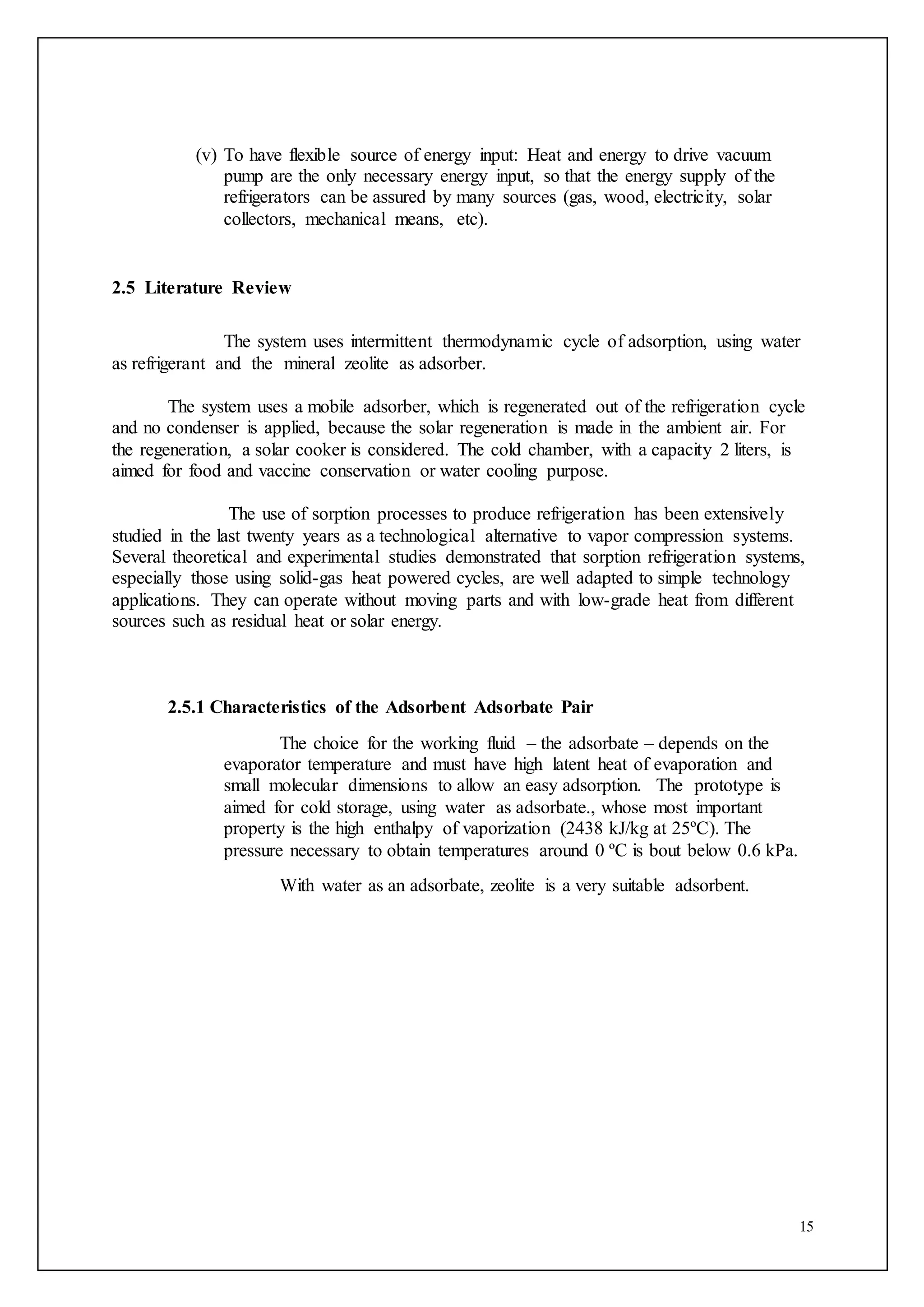 15
(v) To have flexible source of energy input: Heat and energy to drive vacuum
pump are the only necessary energy input, so that the energy supply of the
refrigerators can be assured by many sources (gas, wood, electricity, solar
collectors, mechanical means, etc).
2.5 Literature Review
The system uses intermittent thermodynamic cycle of adsorption, using water
as refrigerant and the mineral zeolite as adsorber.
The system uses a mobile adsorber, which is regenerated out of the refrigeration cycle
and no condenser is applied, because the solar regeneration is made in the ambient air. For
the regeneration, a solar cooker is considered. The cold chamber, with a capacity 2 liters, is
aimed for food and vaccine conservation or water cooling purpose.
The use of sorption processes to produce refrigeration has been extensively
studied in the last twenty years as a technological alternative to vapor compression systems.
Several theoretical and experimental studies demonstrated that sorption refrigeration systems,
especially those using solid-gas heat powered cycles, are well adapted to simple technology
applications. They can operate without moving parts and with low-grade heat from different
sources such as residual heat or solar energy.
2.5.1 Characteristics of the Adsorbent Adsorbate Pair
The choice for the working fluid – the adsorbate – depends on the
evaporator temperature and must have high latent heat of evaporation and
small molecular dimensions to allow an easy adsorption. The prototype is
aimed for cold storage, using water as adsorbate., whose most important
property is the high enthalpy of vaporization (2438 kJ/kg at 25ºC). The
pressure necessary to obtain temperatures around 0 ºC is bout below 0.6 kPa.
With water as an adsorbate, zeolite is a very suitable adsorbent.
 