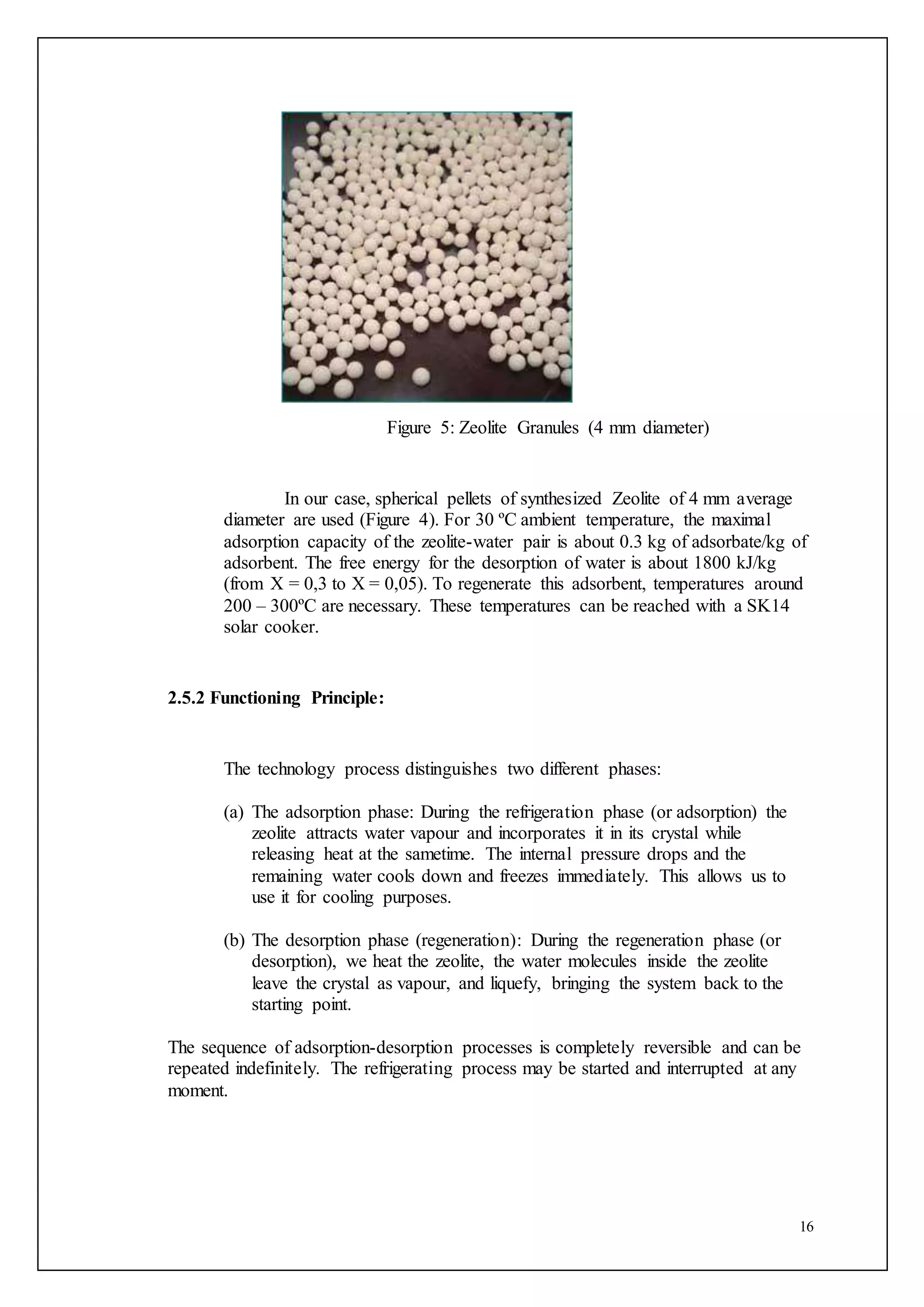 16
Figure 5: Zeolite Granules (4 mm diameter)
In our case, spherical pellets of synthesized Zeolite of 4 mm average
diameter are used (Figure 4). For 30 ºC ambient temperature, the maximal
adsorption capacity of the zeolite-water pair is about 0.3 kg of adsorbate/kg of
adsorbent. The free energy for the desorption of water is about 1800 kJ/kg
(from X = 0,3 to X = 0,05). To regenerate this adsorbent, temperatures around
200 – 300ºC are necessary. These temperatures can be reached with a SK14
solar cooker.
2.5.2 Functioning Principle:
The technology process distinguishes two different phases:
(a) The adsorption phase: During the refrigeration phase (or adsorption) the
zeolite attracts water vapour and incorporates it in its crystal while
releasing heat at the sametime. The internal pressure drops and the
remaining water cools down and freezes immediately. This allows us to
use it for cooling purposes.
(b) The desorption phase (regeneration): During the regeneration phase (or
desorption), we heat the zeolite, the water molecules inside the zeolite
leave the crystal as vapour, and liquefy, bringing the system back to the
starting point.
The sequence of adsorption-desorption processes is completely reversible and can be
repeated indefinitely. The refrigerating process may be started and interrupted at any
moment.
 