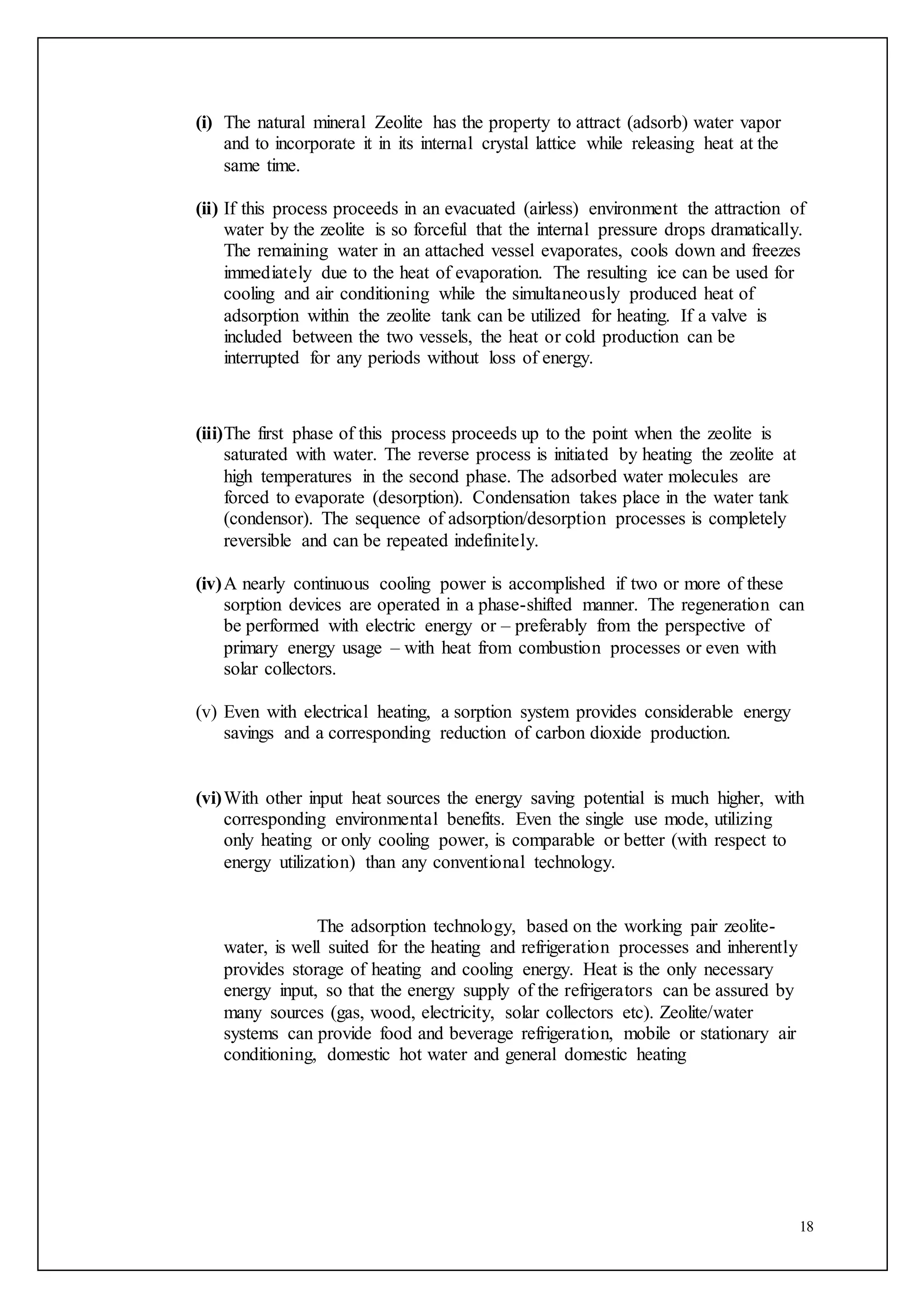 18
(i) The natural mineral Zeolite has the property to attract (adsorb) water vapor
and to incorporate it in its internal crystal lattice while releasing heat at the
same time.
(ii) If this process proceeds in an evacuated (airless) environment the attraction of
water by the zeolite is so forceful that the internal pressure drops dramatically.
The remaining water in an attached vessel evaporates, cools down and freezes
immediately due to the heat of evaporation. The resulting ice can be used for
cooling and air conditioning while the simultaneously produced heat of
adsorption within the zeolite tank can be utilized for heating. If a valve is
included between the two vessels, the heat or cold production can be
interrupted for any periods without loss of energy.
(iii)The first phase of this process proceeds up to the point when the zeolite is
saturated with water. The reverse process is initiated by heating the zeolite at
high temperatures in the second phase. The adsorbed water molecules are
forced to evaporate (desorption). Condensation takes place in the water tank
(condensor). The sequence of adsorption/desorption processes is completely
reversible and can be repeated indefinitely.
(iv)A nearly continuous cooling power is accomplished if two or more of these
sorption devices are operated in a phase-shifted manner. The regeneration can
be performed with electric energy or – preferably from the perspective of
primary energy usage – with heat from combustion processes or even with
solar collectors.
(v) Even with electrical heating, a sorption system provides considerable energy
savings and a corresponding reduction of carbon dioxide production.
(vi)With other input heat sources the energy saving potential is much higher, with
corresponding environmental benefits. Even the single use mode, utilizing
only heating or only cooling power, is comparable or better (with respect to
energy utilization) than any conventional technology.
The adsorption technology, based on the working pair zeolite-
water, is well suited for the heating and refrigeration processes and inherently
provides storage of heating and cooling energy. Heat is the only necessary
energy input, so that the energy supply of the refrigerators can be assured by
many sources (gas, wood, electricity, solar collectors etc). Zeolite/water
systems can provide food and beverage refrigeration, mobile or stationary air
conditioning, domestic hot water and general domestic heating
 