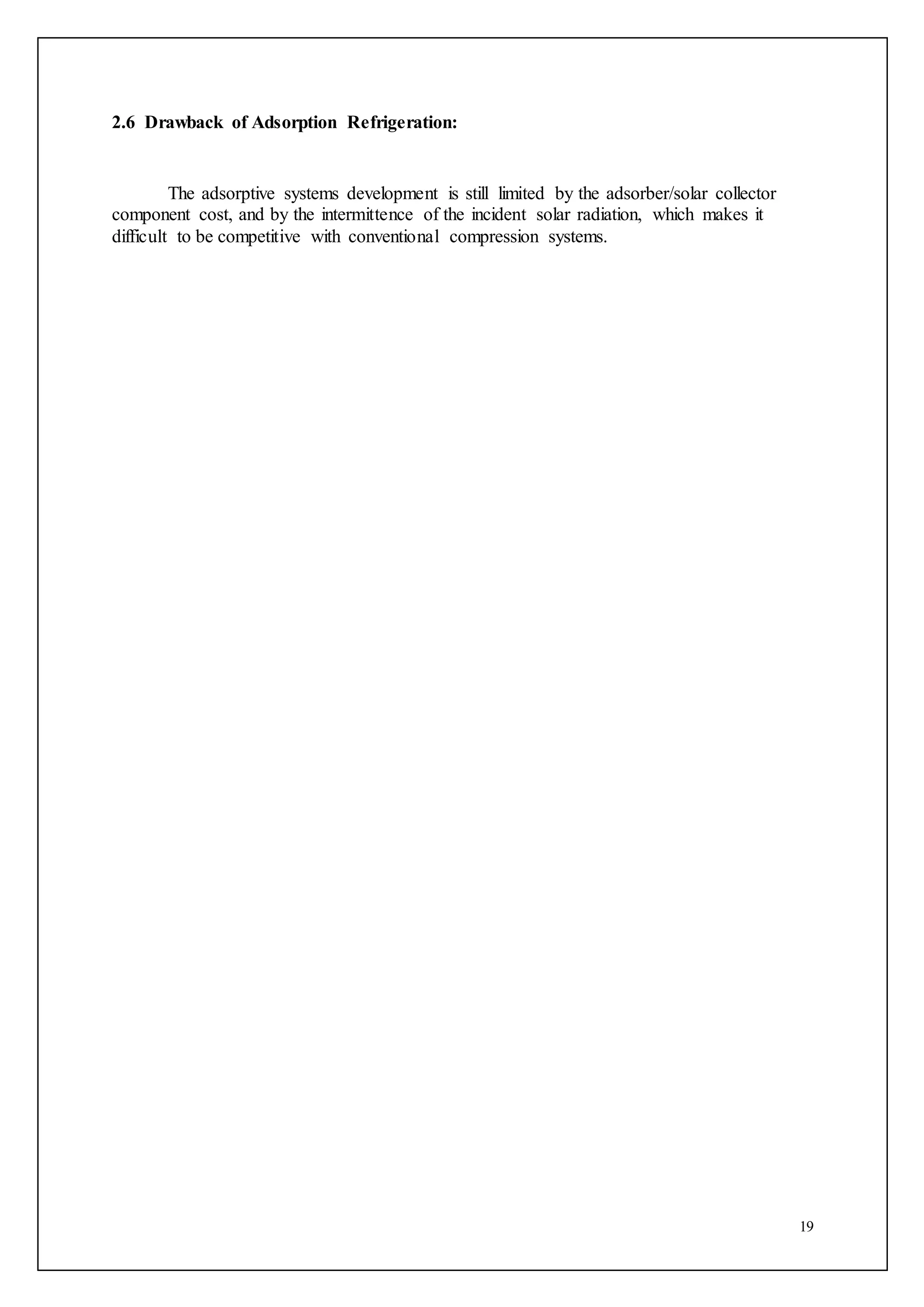 19
2.6 Drawback of Adsorption Refrigeration:
The adsorptive systems development is still limited by the adsorber/solar collector
component cost, and by the intermittence of the incident solar radiation, which makes it
difficult to be competitive with conventional compression systems.
 