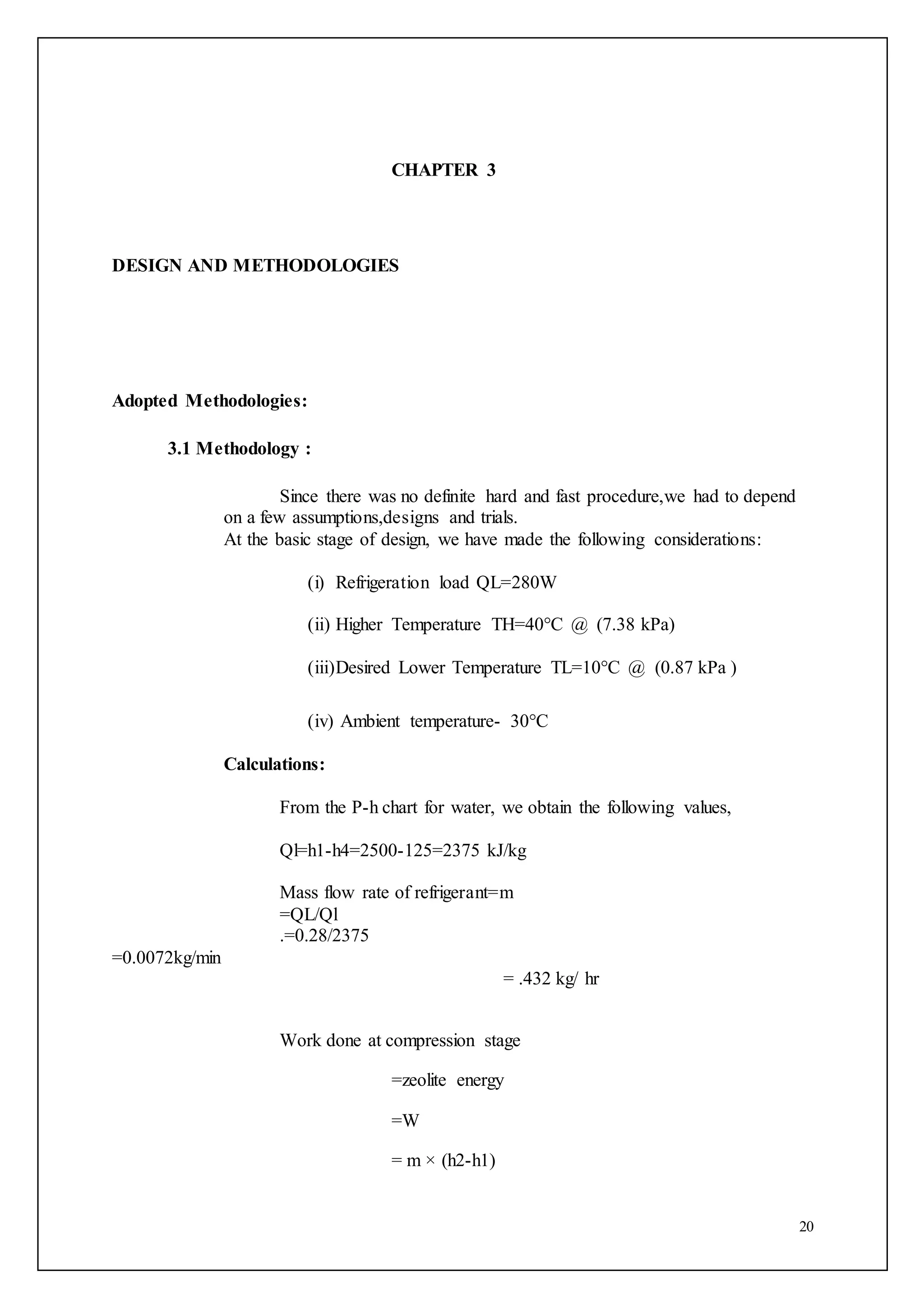 20
CHAPTER 3
DESIGN AND METHODOLOGIES
Adopted Methodologies:
3.1 Methodology :
Since there was no definite hard and fast procedure,we had to depend
on a few assumptions,designs and trials.
At the basic stage of design, we have made the following considerations:
(i) Refrigeration load QL=280W
(ii) Higher Temperature TH=40°C @ (7.38 kPa)
(iii)Desired Lower Temperature TL=10°C @ (0.87 kPa )
(iv) Ambient temperature- 30°C
Calculations:
From the P-h chart for water, we obtain the following values,
Ql=h1-h4=2500-125=2375 kJ/kg
Mass flow rate of refrigerant=m
=QL/Ql
.=0.28/2375
=0.0072kg/min
= .432 kg/ hr
Work done at compression stage
=zeolite energy
=W
= m × (h2-h1)
 