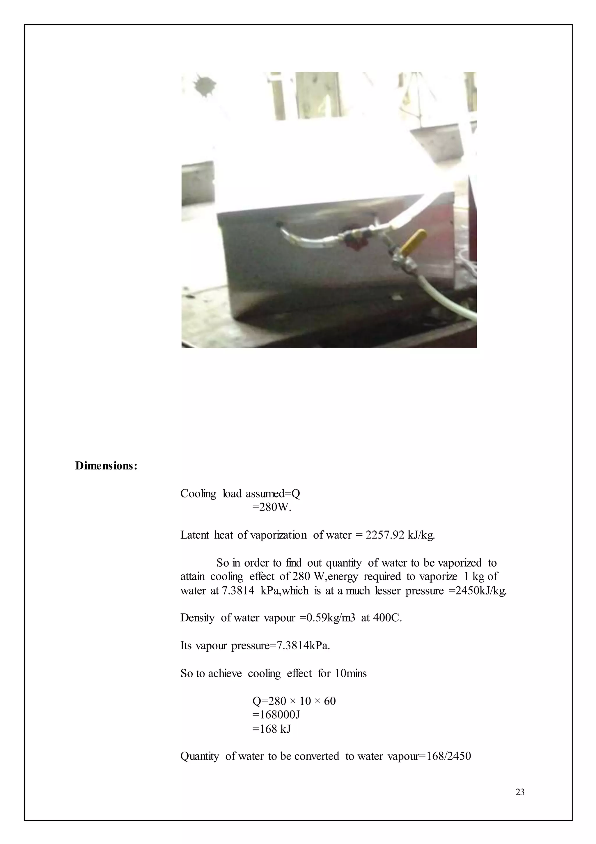 23
Dimensions:
Cooling load assumed=Q
=280W.
Latent heat of vaporization of water = 2257.92 kJ/kg.
So in order to find out quantity of water to be vaporized to
attain cooling effect of 280 W,energy required to vaporize 1 kg of
water at 7.3814 kPa,which is at a much lesser pressure =2450kJ/kg.
Density of water vapour =0.59kg/m3 at 400C.
Its vapour pressure=7.3814kPa.
So to achieve cooling effect for 10mins
Q=280 × 10 × 60
=168000J
=168 kJ
Quantity of water to be converted to water vapour=168/2450
 
