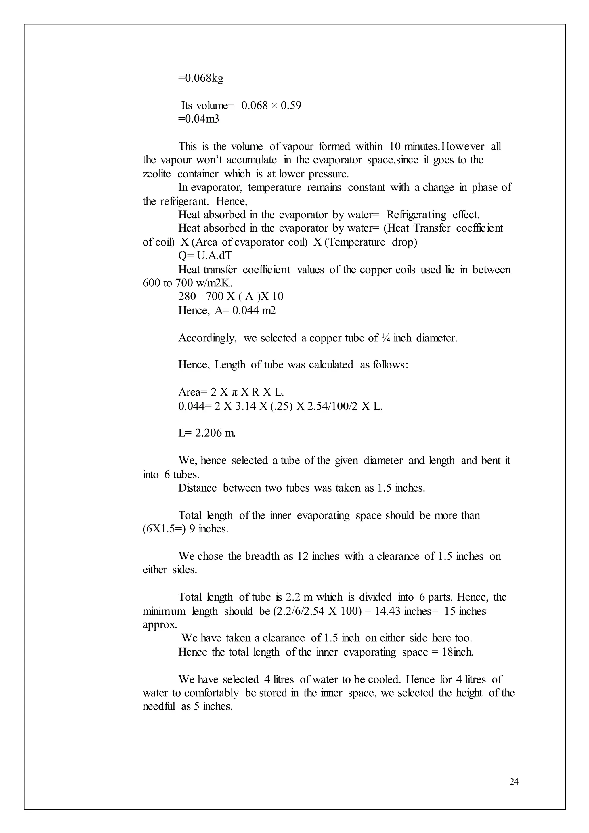 24
=0.068kg
Its volume= 0.068 × 0.59
=0.04m3
This is the volume of vapour formed within 10 minutes.However all
the vapour won’t accumulate in the evaporator space,since it goes to the
zeolite container which is at lower pressure.
In evaporator, temperature remains constant with a change in phase of
the refrigerant. Hence,
Heat absorbed in the evaporator by water= Refrigerating effect.
Heat absorbed in the evaporator by water= (Heat Transfer coefficient
of coil) X (Area of evaporator coil) X (Temperature drop)
Q= U.A.dT
Heat transfer coefficient values of the copper coils used lie in between
600 to 700 w/m2K.
280= 700 X ( A )X 10
Hence, A= 0.044 m2
Accordingly, we selected a copper tube of ¼ inch diameter.
Hence, Length of tube was calculated as follows:
Area= 2 X π X R X L.
0.044= 2 X 3.14 X (.25) X 2.54/100/2 X L.
L= 2.206 m.
We, hence selected a tube of the given diameter and length and bent it
into 6 tubes.
Distance between two tubes was taken as 1.5 inches.
Total length of the inner evaporating space should be more than
(6X1.5=) 9 inches.
We chose the breadth as 12 inches with a clearance of 1.5 inches on
either sides.
Total length of tube is 2.2 m which is divided into 6 parts. Hence, the
minimum length should be (2.2/6/2.54 X 100) = 14.43 inches= 15 inches
approx.
We have taken a clearance of 1.5 inch on either side here too.
Hence the total length of the inner evaporating space = 18inch.
We have selected 4 litres of water to be cooled. Hence for 4 litres of
water to comfortably be stored in the inner space, we selected the height of the
needful as 5 inches.
 