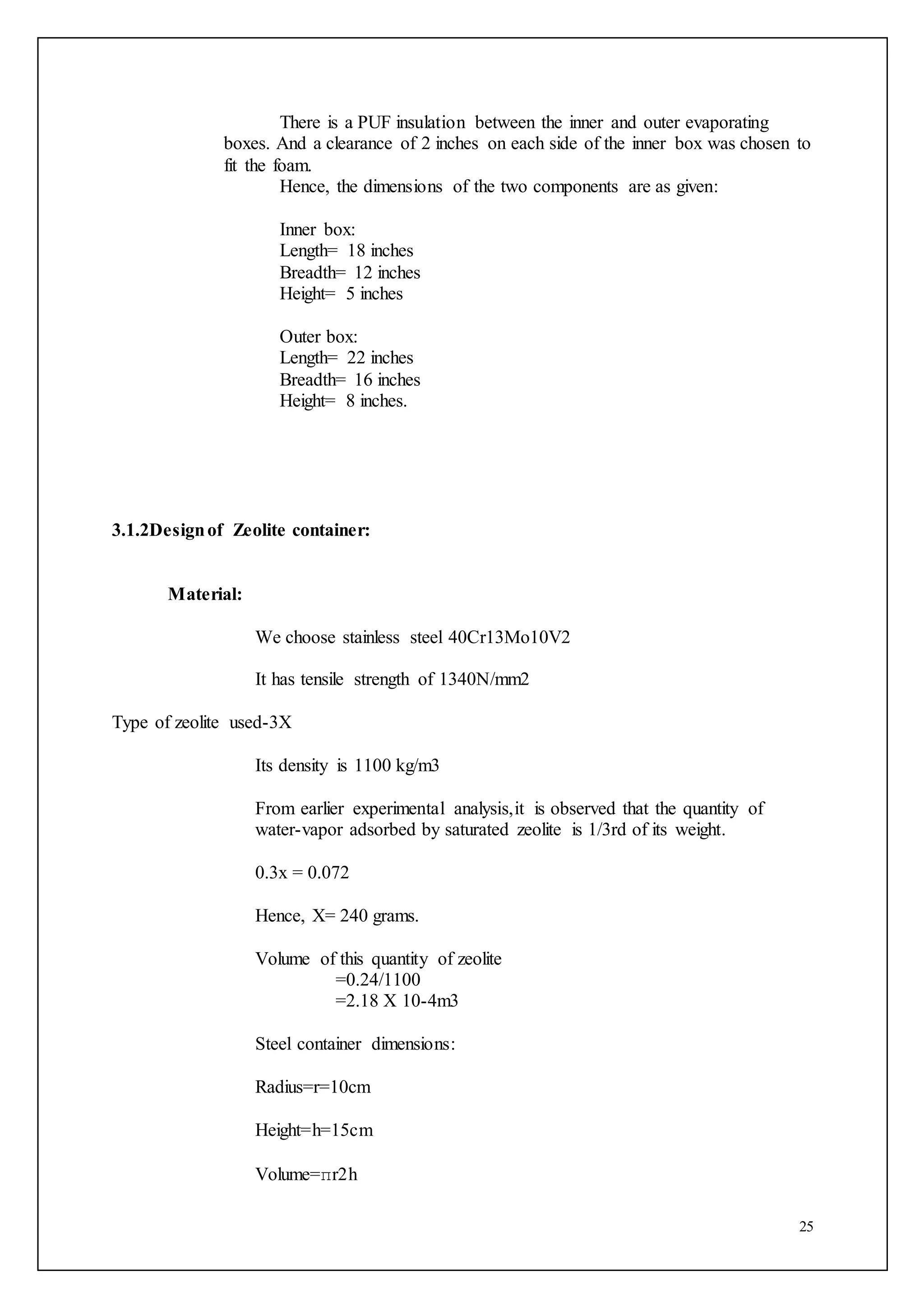 25
There is a PUF insulation between the inner and outer evaporating
boxes. And a clearance of 2 inches on each side of the inner box was chosen to
fit the foam.
Hence, the dimensions of the two components are as given:
Inner box:
Length= 18 inches
Breadth= 12 inches
Height= 5 inches
Outer box:
Length= 22 inches
Breadth= 16 inches
Height= 8 inches.
3.1.2Designof Zeolite container:
Material:
We choose stainless steel 40Cr13Mo10V2
It has tensile strength of 1340N/mm2
Type of zeolite used-3X
Its density is 1100 kg/m3
From earlier experimental analysis,it is observed that the quantity of
water-vapor adsorbed by saturated zeolite is 1/3rd of its weight.
0.3x = 0.072
Hence, X= 240 grams.
Volume of this quantity of zeolite
=0.24/1100
=2.18 X 10-4m3
Steel container dimensions:
Radius=r=10cm
Height=h=15cm
Volume=πr2h
 