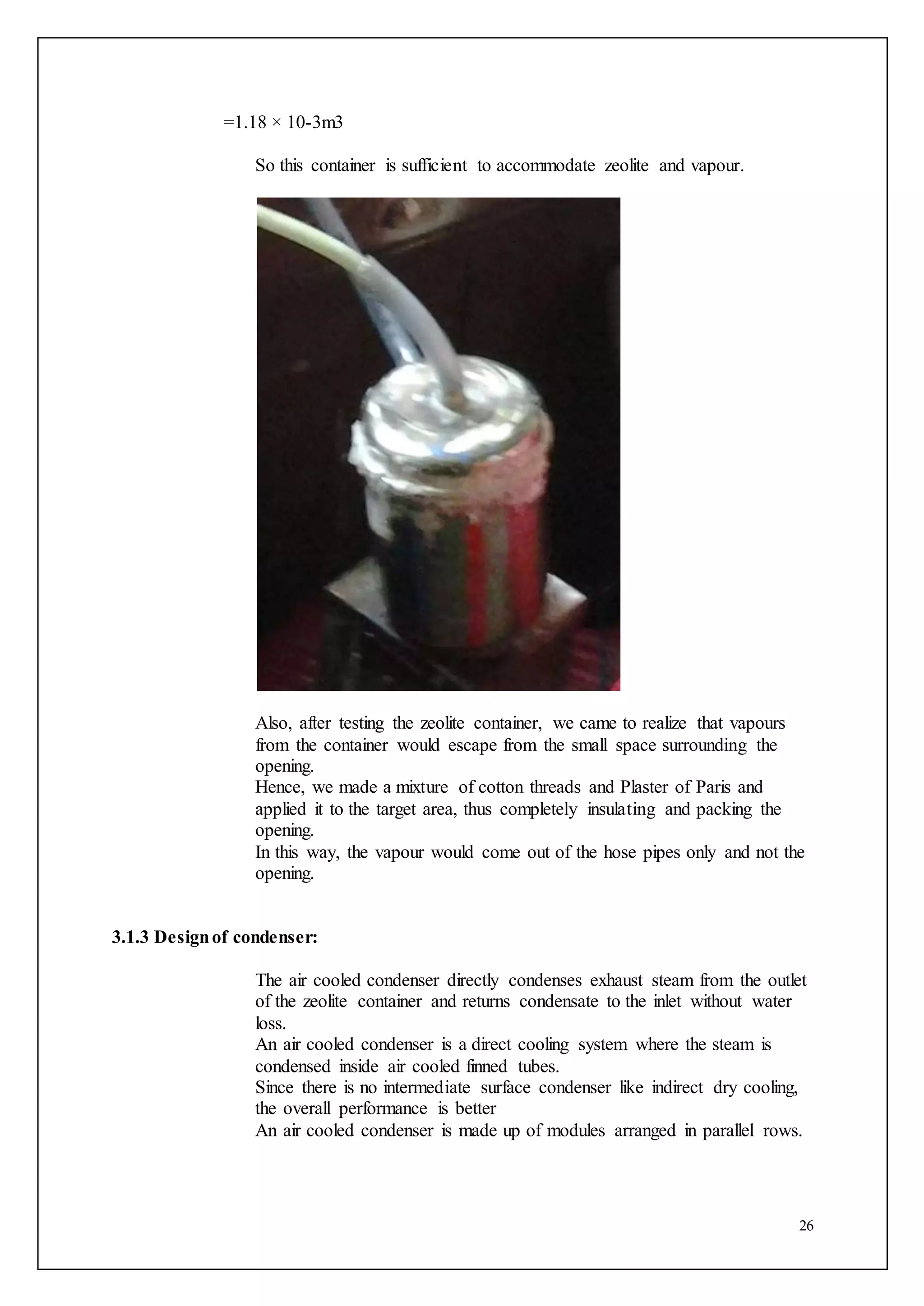 26
=1.18 × 10-3m3
So this container is sufficient to accommodate zeolite and vapour.
Also, after testing the zeolite container, we came to realize that vapours
from the container would escape from the small space surrounding the
opening.
Hence, we made a mixture of cotton threads and Plaster of Paris and
applied it to the target area, thus completely insulating and packing the
opening.
In this way, the vapour would come out of the hose pipes only and not the
opening.
3.1.3 Designof condenser:
The air cooled condenser directly condenses exhaust steam from the outlet
of the zeolite container and returns condensate to the inlet without water
loss.
An air cooled condenser is a direct cooling system where the steam is
condensed inside air cooled finned tubes.
Since there is no intermediate surface condenser like indirect dry cooling,
the overall performance is better
An air cooled condenser is made up of modules arranged in parallel rows.
 