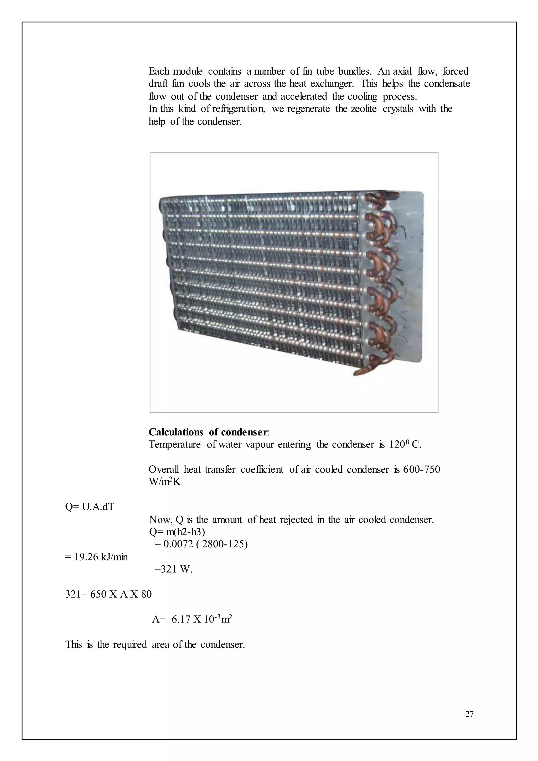 27
Each module contains a number of fin tube bundles. An axial flow, forced
draft fan cools the air across the heat exchanger. This helps the condensate
flow out of the condenser and accelerated the cooling process.
In this kind of refrigeration, we regenerate the zeolite crystals with the
help of the condenser.
Calculations of condenser:
Temperature of water vapour entering the condenser is 1200 C.
Overall heat transfer coefficient of air cooled condenser is 600-750
W/m2K
Q= U.A.dT
Now, Q is the amount of heat rejected in the air cooled condenser.
Q= m(h2-h3)
= 0.0072 ( 2800-125)
= 19.26 kJ/min
=321 W.
321= 650 X A X 80
A= 6.17 X 10-3m2
This is the required area of the condenser.
 