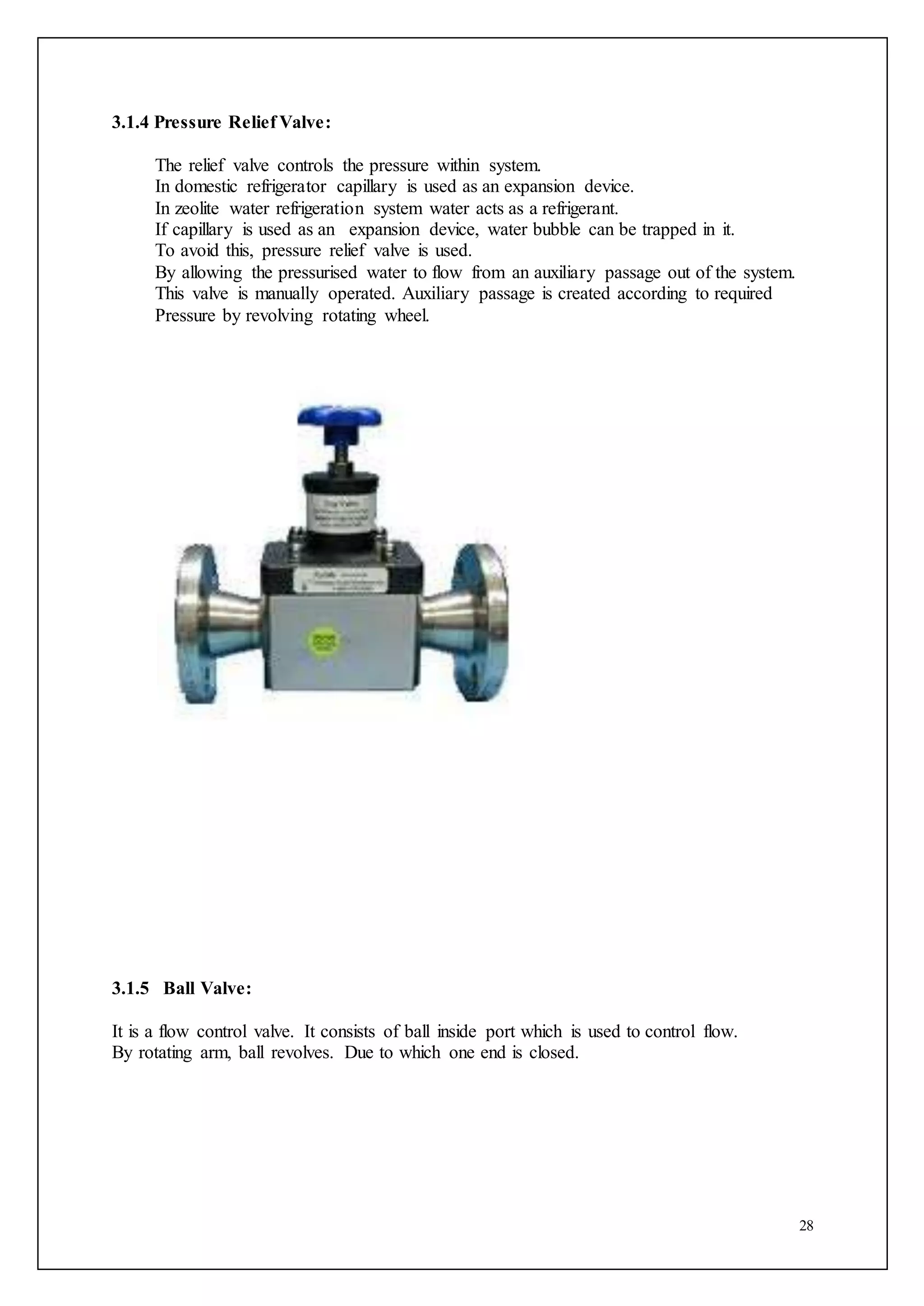 28
3.1.4 Pressure Relief Valve:
The relief valve controls the pressure within system.
In domestic refrigerator capillary is used as an expansion device.
In zeolite water refrigeration system water acts as a refrigerant.
If capillary is used as an expansion device, water bubble can be trapped in it.
To avoid this, pressure relief valve is used.
By allowing the pressurised water to flow from an auxiliary passage out of the system.
This valve is manually operated. Auxiliary passage is created according to required
Pressure by revolving rotating wheel.
3.1.5 Ball Valve:
It is a flow control valve. It consists of ball inside port which is used to control flow.
By rotating arm, ball revolves. Due to which one end is closed.
 