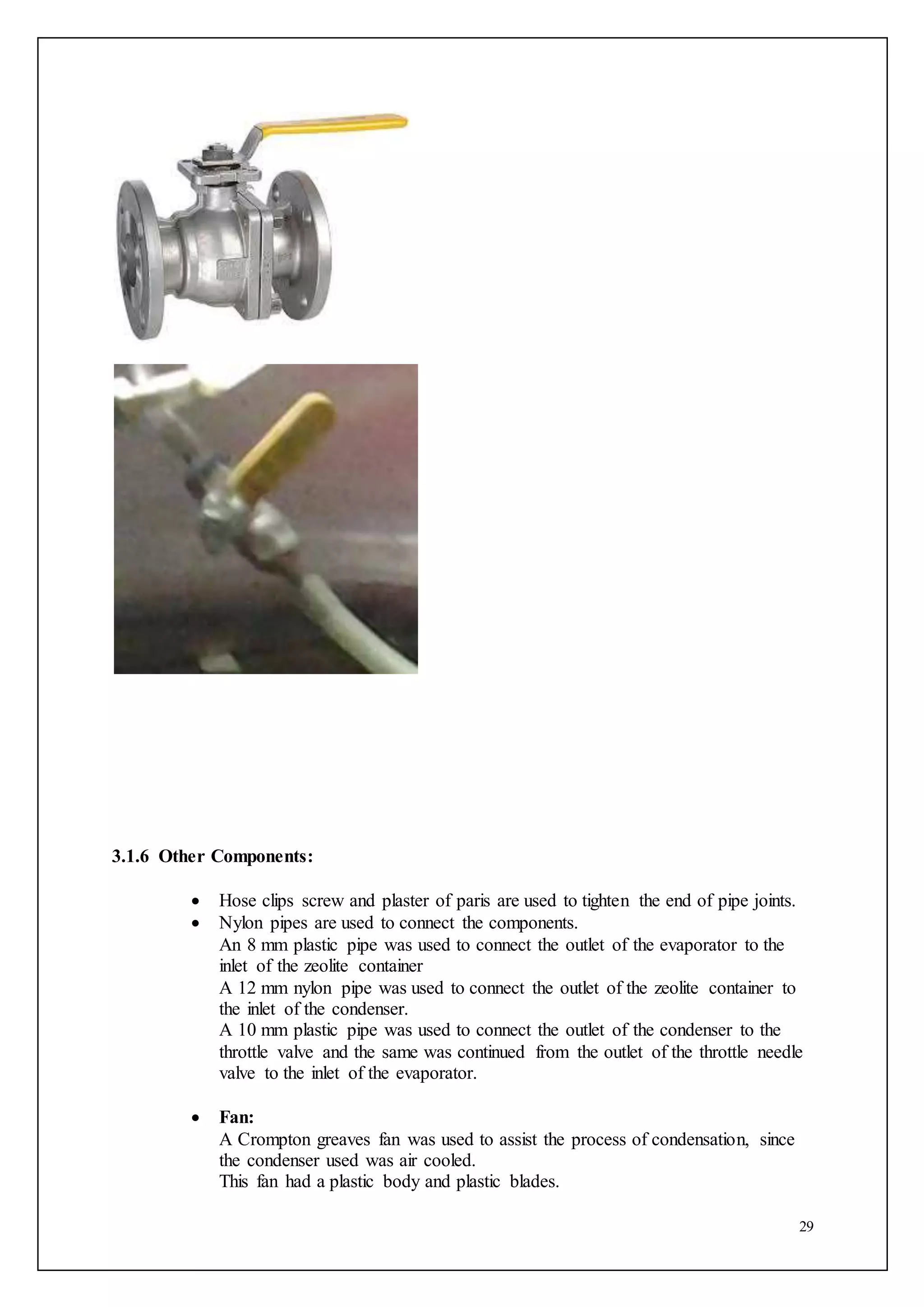 29
3.1.6 Other Components:
 Hose clips screw and plaster of paris are used to tighten the end of pipe joints.
 Nylon pipes are used to connect the components.
An 8 mm plastic pipe was used to connect the outlet of the evaporator to the
inlet of the zeolite container
A 12 mm nylon pipe was used to connect the outlet of the zeolite container to
the inlet of the condenser.
A 10 mm plastic pipe was used to connect the outlet of the condenser to the
throttle valve and the same was continued from the outlet of the throttle needle
valve to the inlet of the evaporator.
 Fan:
A Crompton greaves fan was used to assist the process of condensation, since
the condenser used was air cooled.
This fan had a plastic body and plastic blades.
 