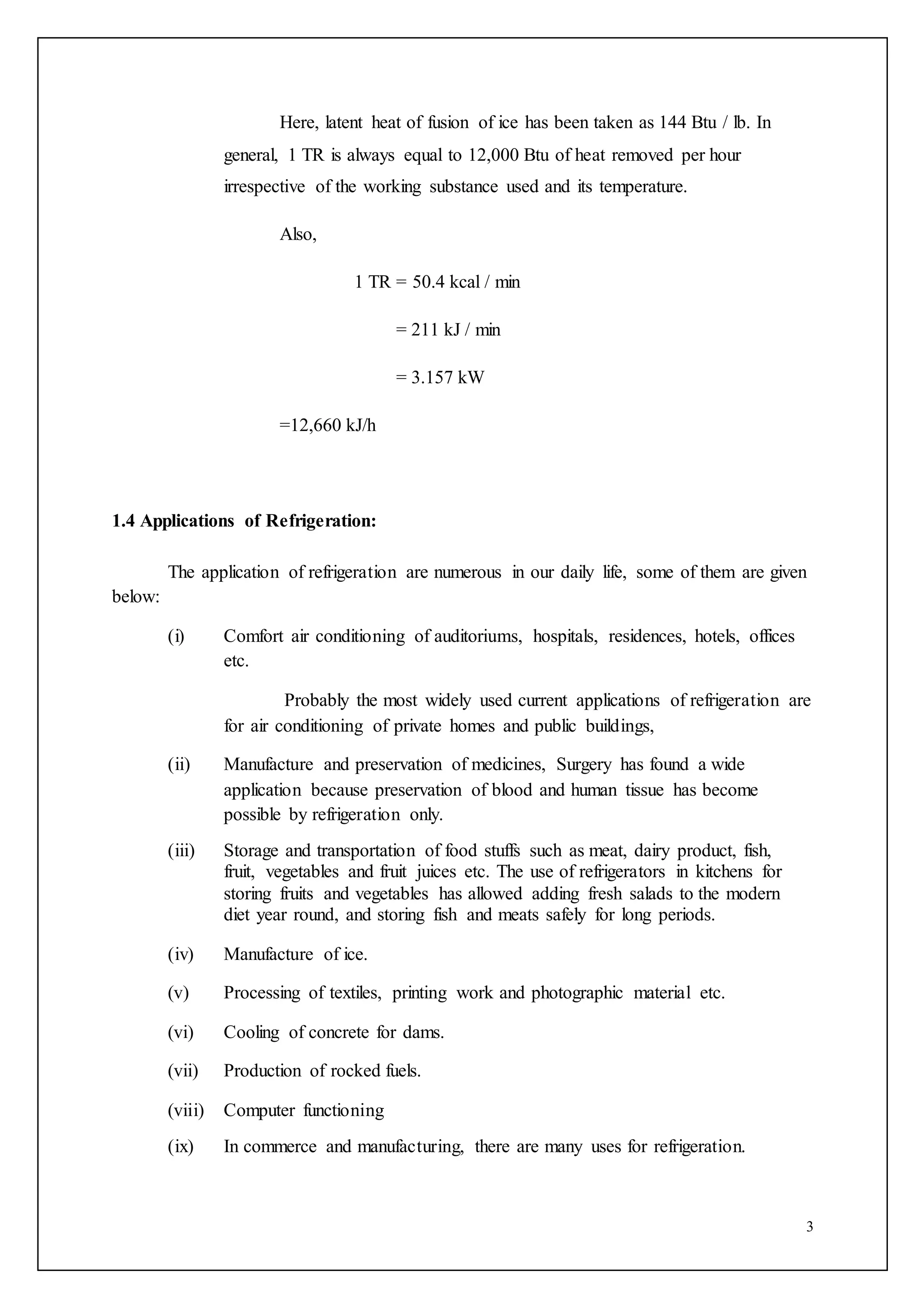 3
Here, latent heat of fusion of ice has been taken as 144 Btu / lb. In
general, 1 TR is always equal to 12,000 Btu of heat removed per hour
irrespective of the working substance used and its temperature.
Also,
1 TR = 50.4 kcal / min
= 211 kJ / min
= 3.157 kW
=12,660 kJ/h
1.4 Applications of Refrigeration:
The application of refrigeration are numerous in our daily life, some of them are given
below:
(i) Comfort air conditioning of auditoriums, hospitals, residences, hotels, offices
etc.
Probably the most widely used current applications of refrigeration are
for air conditioning of private homes and public buildings,
(ii) Manufacture and preservation of medicines, Surgery has found a wide
application because preservation of blood and human tissue has become
possible by refrigeration only.
(iii) Storage and transportation of food stuffs such as meat, dairy product, fish,
fruit, vegetables and fruit juices etc. The use of refrigerators in kitchens for
storing fruits and vegetables has allowed adding fresh salads to the modern
diet year round, and storing fish and meats safely for long periods.
(iv) Manufacture of ice.
(v) Processing of textiles, printing work and photographic material etc.
(vi) Cooling of concrete for dams.
(vii) Production of rocked fuels.
(viii) Computer functioning
(ix) In commerce and manufacturing, there are many uses for refrigeration.
 