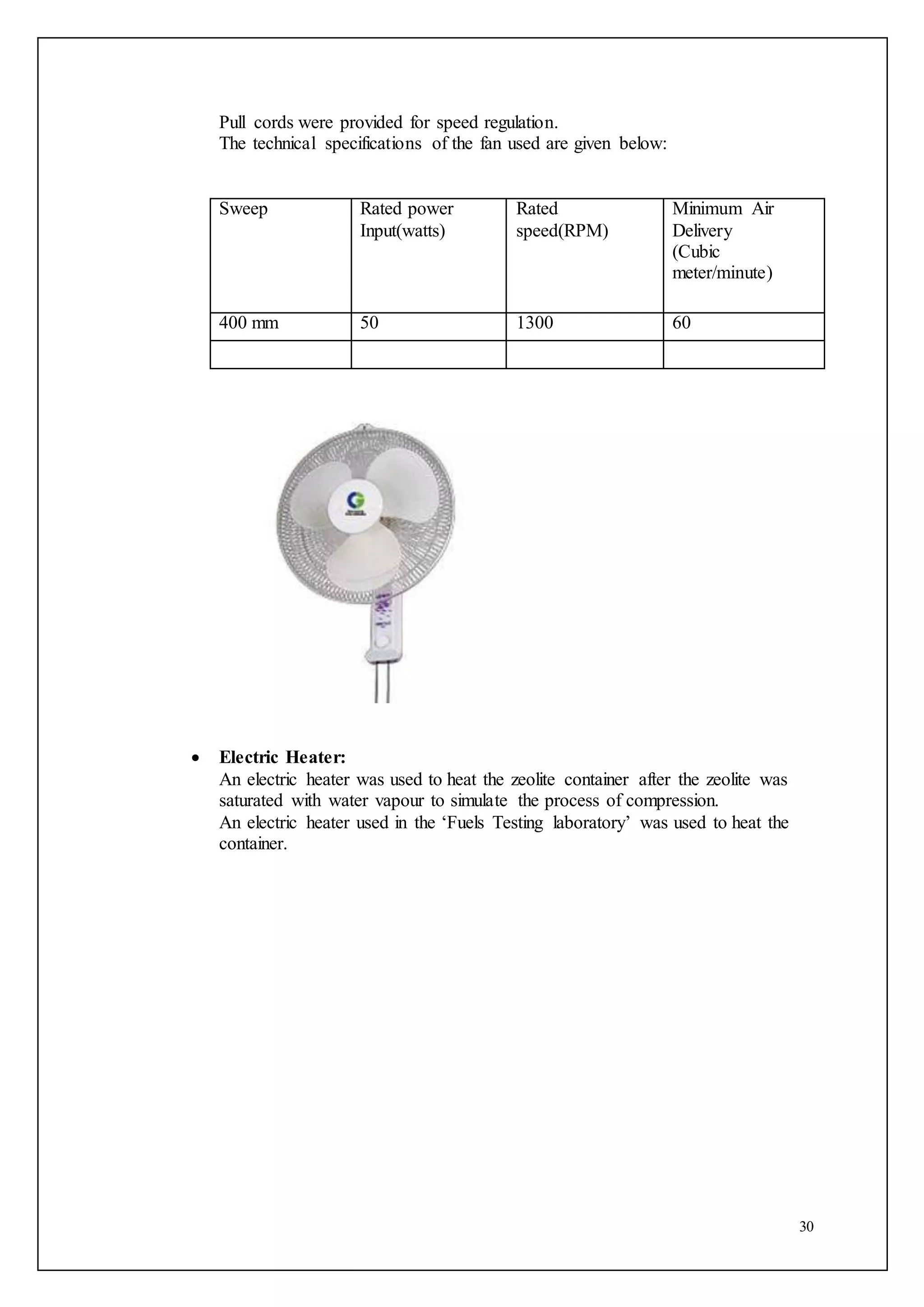 30
Pull cords were provided for speed regulation.
The technical specifications of the fan used are given below:
Sweep Rated power
Input(watts)
Rated
speed(RPM)
Minimum Air
Delivery
(Cubic
meter/minute)
400 mm 50 1300 60
 Electric Heater:
An electric heater was used to heat the zeolite container after the zeolite was
saturated with water vapour to simulate the process of compression.
An electric heater used in the ‘Fuels Testing laboratory’ was used to heat the
container.
 