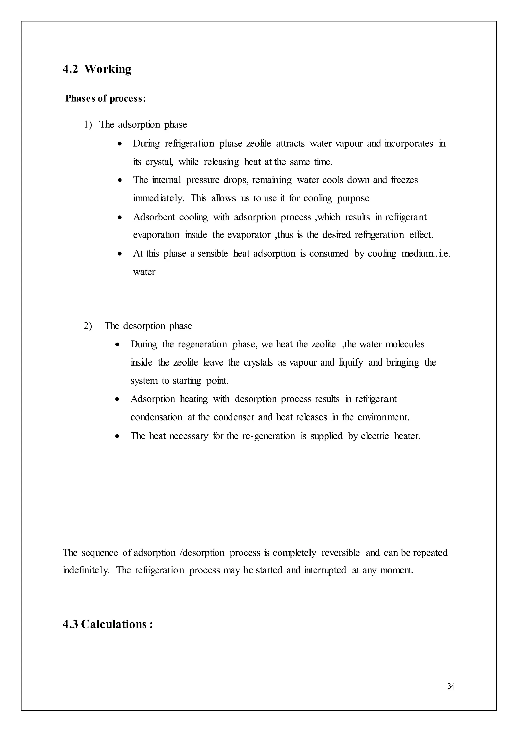 34
4.2 Working
Phases of process:
1) The adsorption phase
 During refrigeration phase zeolite attracts water vapour and incorporates in
its crystal, while releasing heat at the same time.
 The internal pressure drops, remaining water cools down and freezes
immediately. This allows us to use it for cooling purpose
 Adsorbent cooling with adsorption process ,which results in refrigerant
evaporation inside the evaporator ,thus is the desired refrigeration effect.
 At this phase a sensible heat adsorption is consumed by cooling medium..i.e.
water
2) The desorption phase
 During the regeneration phase, we heat the zeolite ,the water molecules
inside the zeolite leave the crystals as vapour and liquify and bringing the
system to starting point.
 Adsorption heating with desorption process results in refrigerant
condensation at the condenser and heat releases in the environment.
 The heat necessary for the re-generation is supplied by electric heater.
The sequence of adsorption /desorption process is completely reversible and can be repeated
indefinitely. The refrigeration process may be started and interrupted at any moment.
4.3 Calculations :
 
