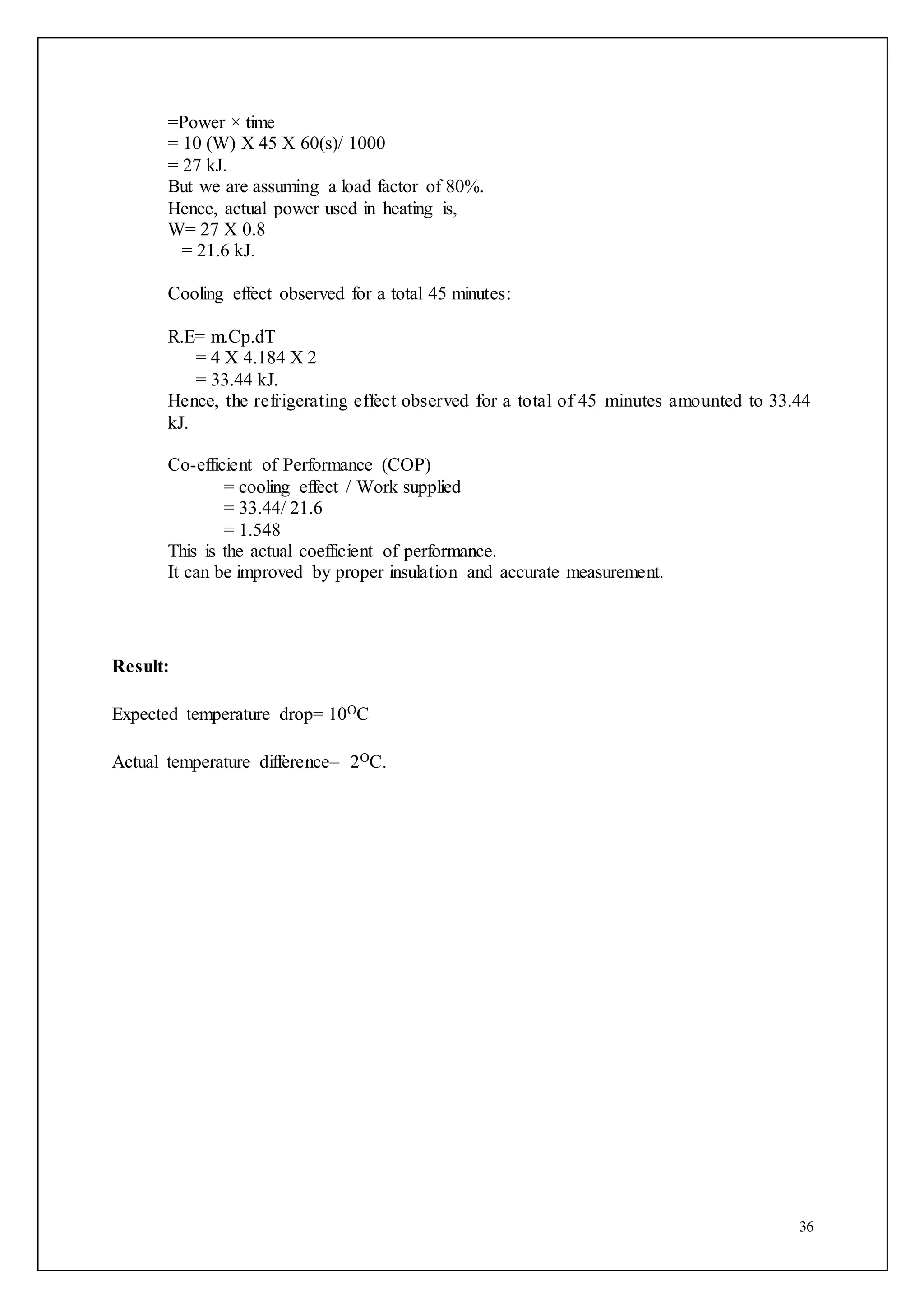 36
=Power × time
= 10 (W) X 45 X 60(s)/ 1000
= 27 kJ.
But we are assuming a load factor of 80%.
Hence, actual power used in heating is,
W= 27 X 0.8
= 21.6 kJ.
Cooling effect observed for a total 45 minutes:
R.E= m.Cp.dT
= 4 X 4.184 X 2
= 33.44 kJ.
Hence, the refrigerating effect observed for a total of 45 minutes amounted to 33.44
kJ.
Co-efficient of Performance (COP)
= cooling effect / Work supplied
= 33.44/ 21.6
= 1.548
This is the actual coefficient of performance.
It can be improved by proper insulation and accurate measurement.
Result:
Expected temperature drop= 10OC
Actual temperature difference= 2OC.
 