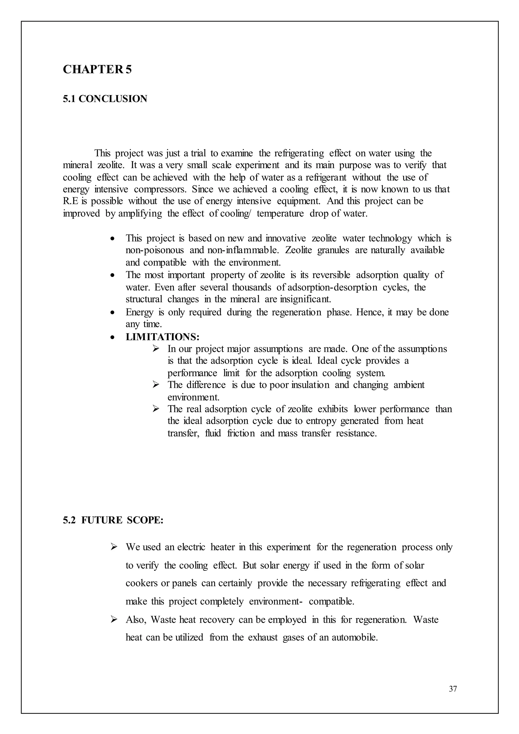 37
CHAPTER 5
5.1 CONCLUSION
This project was just a trial to examine the refrigerating effect on water using the
mineral zeolite. It was a very small scale experiment and its main purpose was to verify that
cooling effect can be achieved with the help of water as a refrigerant without the use of
energy intensive compressors. Since we achieved a cooling effect, it is now known to us that
R.E is possible without the use of energy intensive equipment. And this project can be
improved by amplifying the effect of cooling/ temperature drop of water.
 This project is based on new and innovative zeolite water technology which is
non-poisonous and non-inflammable. Zeolite granules are naturally available
and compatible with the environment.
 The most important property of zeolite is its reversible adsorption quality of
water. Even after several thousands of adsorption-desorption cycles, the
structural changes in the mineral are insignificant.
 Energy is only required during the regeneration phase. Hence, it may be done
any time.
 LIMITATIONS:
 In our project major assumptions are made. One of the assumptions
is that the adsorption cycle is ideal. Ideal cycle provides a
performance limit for the adsorption cooling system.
 The difference is due to poor insulation and changing ambient
environment.
 The real adsorption cycle of zeolite exhibits lower performance than
the ideal adsorption cycle due to entropy generated from heat
transfer, fluid friction and mass transfer resistance.
5.2 FUTURE SCOPE:
 We used an electric heater in this experiment for the regeneration process only
to verify the cooling effect. But solar energy if used in the form of solar
cookers or panels can certainly provide the necessary refrigerating effect and
make this project completely environment- compatible.
 Also, Waste heat recovery can be employed in this for regeneration. Waste
heat can be utilized from the exhaust gases of an automobile.
 
