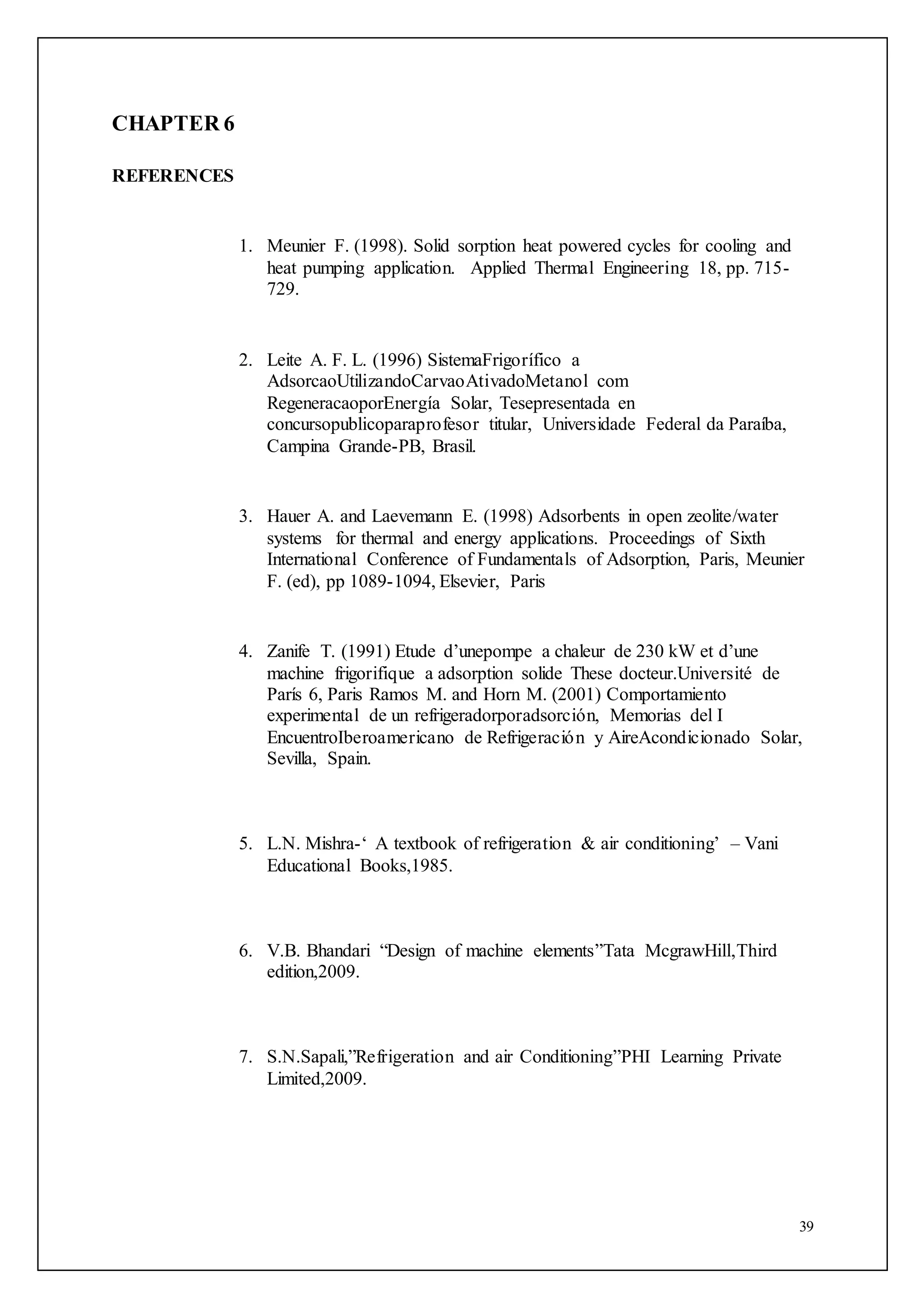 39
CHAPTER 6
REFERENCES
1. Meunier F. (1998). Solid sorption heat powered cycles for cooling and
heat pumping application. Applied Thermal Engineering 18, pp. 715-
729.
2. Leite A. F. L. (1996) SistemaFrigorífico a
AdsorcaoUtilizandoCarvaoAtivadoMetanol com
RegeneracaoporEnergía Solar, Tesepresentada en
concursopublicoparaprofesor titular, Universidade Federal da Paraíba,
Campina Grande-PB, Brasil.
3. Hauer A. and Laevemann E. (1998) Adsorbents in open zeolite/water
systems for thermal and energy applications. Proceedings of Sixth
International Conference of Fundamentals of Adsorption, Paris, Meunier
F. (ed), pp 1089-1094, Elsevier, Paris
4. Zanife T. (1991) Etude d’unepompe a chaleur de 230 kW et d’une
machine frigorifique a adsorption solide These docteur.Université de
París 6, Paris Ramos M. and Horn M. (2001) Comportamiento
experimental de un refrigeradorporadsorción, Memorias del I
EncuentroIberoamericano de Refrigeración y AireAcondicionado Solar,
Sevilla, Spain.
5. L.N. Mishra-‘ A textbook of refrigeration & air conditioning’ – Vani
Educational Books,1985.
6. V.B. Bhandari “Design of machine elements”Tata McgrawHill,Third
edition,2009.
7. S.N.Sapali,”Refrigeration and air Conditioning”PHI Learning Private
Limited,2009.
 