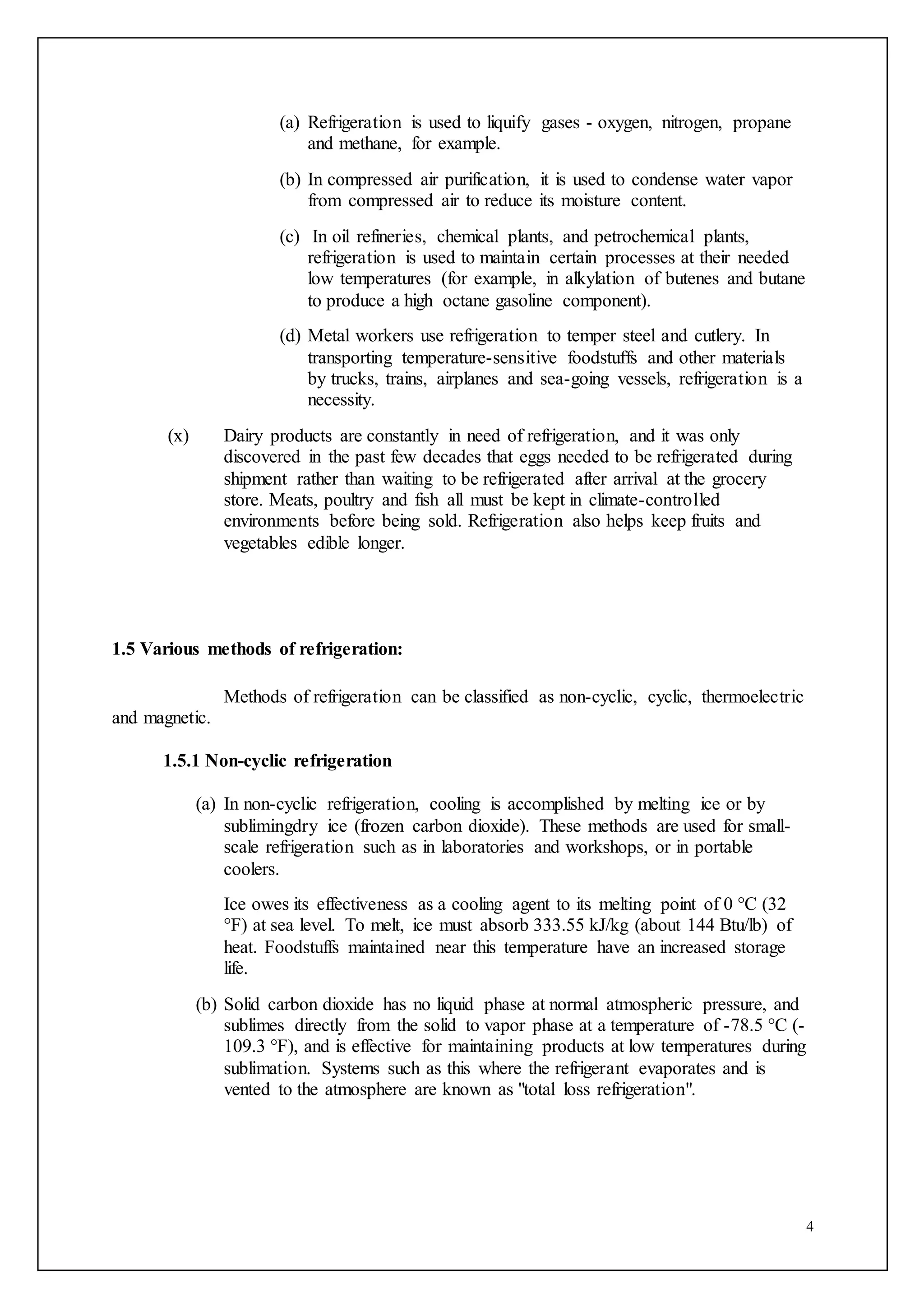 4
(a) Refrigeration is used to liquify gases - oxygen, nitrogen, propane
and methane, for example.
(b) In compressed air purification, it is used to condense water vapor
from compressed air to reduce its moisture content.
(c) In oil refineries, chemical plants, and petrochemical plants,
refrigeration is used to maintain certain processes at their needed
low temperatures (for example, in alkylation of butenes and butane
to produce a high octane gasoline component).
(d) Metal workers use refrigeration to temper steel and cutlery. In
transporting temperature-sensitive foodstuffs and other materials
by trucks, trains, airplanes and sea-going vessels, refrigeration is a
necessity.
(x) Dairy products are constantly in need of refrigeration, and it was only
discovered in the past few decades that eggs needed to be refrigerated during
shipment rather than waiting to be refrigerated after arrival at the grocery
store. Meats, poultry and fish all must be kept in climate-controlled
environments before being sold. Refrigeration also helps keep fruits and
vegetables edible longer.
1.5 Various methods of refrigeration:
Methods of refrigeration can be classified as non-cyclic, cyclic, thermoelectric
and magnetic.
1.5.1 Non-cyclic refrigeration
(a) In non-cyclic refrigeration, cooling is accomplished by melting ice or by
sublimingdry ice (frozen carbon dioxide). These methods are used for small-
scale refrigeration such as in laboratories and workshops, or in portable
coolers.
Ice owes its effectiveness as a cooling agent to its melting point of 0 °C (32
°F) at sea level. To melt, ice must absorb 333.55 kJ/kg (about 144 Btu/lb) of
heat. Foodstuffs maintained near this temperature have an increased storage
life.
(b) Solid carbon dioxide has no liquid phase at normal atmospheric pressure, and
sublimes directly from the solid to vapor phase at a temperature of -78.5 °C (-
109.3 °F), and is effective for maintaining products at low temperatures during
sublimation. Systems such as this where the refrigerant evaporates and is
vented to the atmosphere are known as "total loss refrigeration".
 