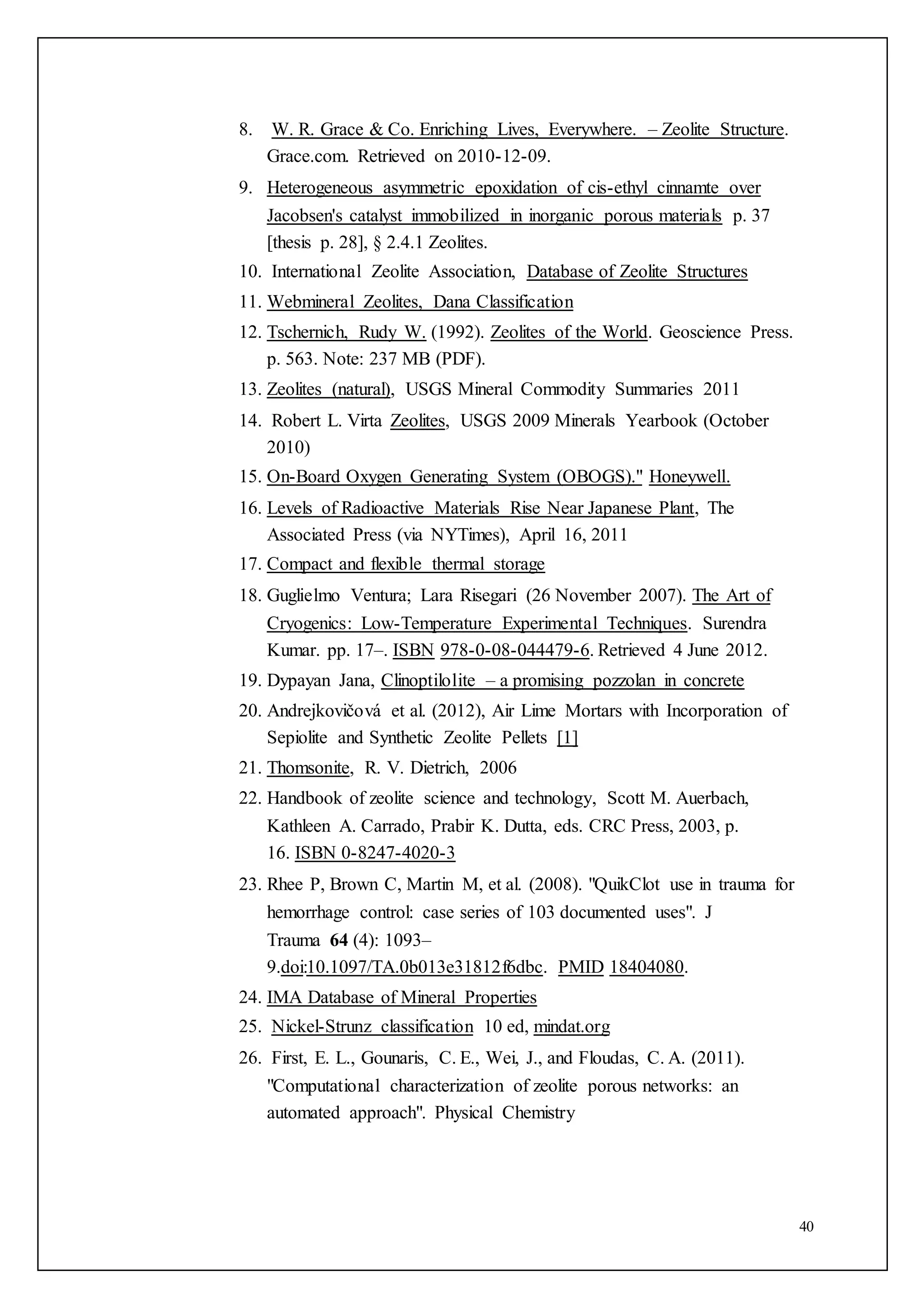 40
8. W. R. Grace & Co. Enriching Lives, Everywhere. – Zeolite Structure.
Grace.com. Retrieved on 2010-12-09.
9. Heterogeneous asymmetric epoxidation of cis-ethyl cinnamte over
Jacobsen's catalyst immobilized in inorganic porous materials p. 37
[thesis p. 28], § 2.4.1 Zeolites.
10. International Zeolite Association, Database of Zeolite Structures
11. Webmineral Zeolites, Dana Classification
12. Tschernich, Rudy W. (1992). Zeolites of the World. Geoscience Press.
p. 563. Note: 237 MB (PDF).
13. Zeolites (natural), USGS Mineral Commodity Summaries 2011
14. Robert L. Virta Zeolites, USGS 2009 Minerals Yearbook (October
2010)
15. On-Board Oxygen Generating System (OBOGS)." Honeywell.
16. Levels of Radioactive Materials Rise Near Japanese Plant, The
Associated Press (via NYTimes), April 16, 2011
17. Compact and flexible thermal storage
18. Guglielmo Ventura; Lara Risegari (26 November 2007). The Art of
Cryogenics: Low-Temperature Experimental Techniques. Surendra
Kumar. pp. 17–. ISBN 978-0-08-044479-6. Retrieved 4 June 2012.
19. Dypayan Jana, Clinoptilolite – a promising pozzolan in concrete
20. Andrejkovičová et al. (2012), Air Lime Mortars with Incorporation of
Sepiolite and Synthetic Zeolite Pellets [1]
21. Thomsonite, R. V. Dietrich, 2006
22. Handbook of zeolite science and technology, Scott M. Auerbach,
Kathleen A. Carrado, Prabir K. Dutta, eds. CRC Press, 2003, p.
16. ISBN 0-8247-4020-3
23. Rhee P, Brown C, Martin M, et al. (2008). "QuikClot use in trauma for
hemorrhage control: case series of 103 documented uses". J
Trauma 64 (4): 1093–
9.doi:10.1097/TA.0b013e31812f6dbc. PMID 18404080.
24. IMA Database of Mineral Properties
25. Nickel-Strunz classification 10 ed, mindat.org
26. First, E. L., Gounaris, C. E., Wei, J., and Floudas, C. A. (2011).
"Computational characterization of zeolite porous networks: an
automated approach". Physical Chemistry
 