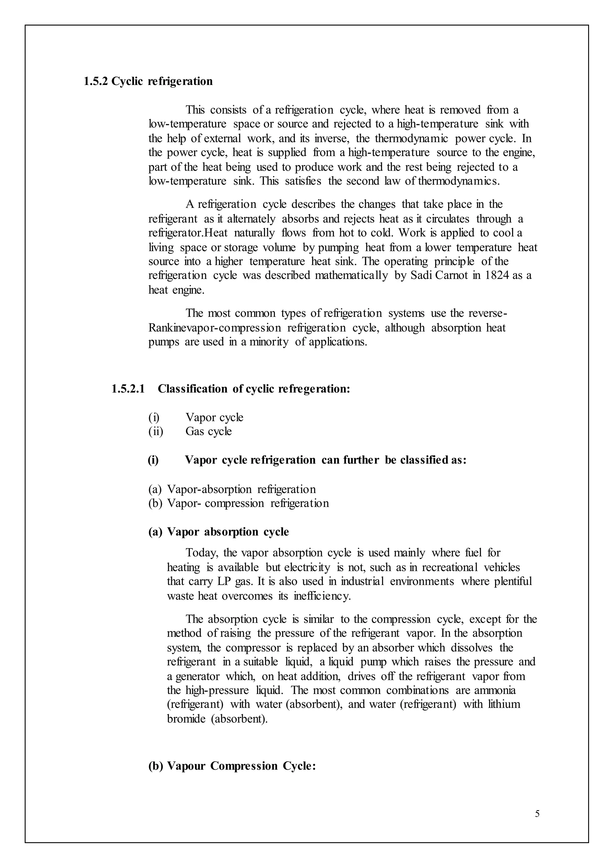 5
1.5.2 Cyclic refrigeration
This consists of a refrigeration cycle, where heat is removed from a
low-temperature space or source and rejected to a high-temperature sink with
the help of external work, and its inverse, the thermodynamic power cycle. In
the power cycle, heat is supplied from a high-temperature source to the engine,
part of the heat being used to produce work and the rest being rejected to a
low-temperature sink. This satisfies the second law of thermodynamics.
A refrigeration cycle describes the changes that take place in the
refrigerant as it alternately absorbs and rejects heat as it circulates through a
refrigerator.Heat naturally flows from hot to cold. Work is applied to cool a
living space or storage volume by pumping heat from a lower temperature heat
source into a higher temperature heat sink. The operating principle of the
refrigeration cycle was described mathematically by Sadi Carnot in 1824 as a
heat engine.
The most common types of refrigeration systems use the reverse-
Rankinevapor-compression refrigeration cycle, although absorption heat
pumps are used in a minority of applications.
1.5.2.1 Classification of cyclic refregeration:
(i) Vapor cycle
(ii) Gas cycle
(i) Vapor cycle refrigeration can further be classified as:
(a) Vapor-absorption refrigeration
(b) Vapor- compression refrigeration
(a) Vapor absorption cycle
Today, the vapor absorption cycle is used mainly where fuel for
heating is available but electricity is not, such as in recreational vehicles
that carry LP gas. It is also used in industrial environments where plentiful
waste heat overcomes its inefficiency.
The absorption cycle is similar to the compression cycle, except for the
method of raising the pressure of the refrigerant vapor. In the absorption
system, the compressor is replaced by an absorber which dissolves the
refrigerant in a suitable liquid, a liquid pump which raises the pressure and
a generator which, on heat addition, drives off the refrigerant vapor from
the high-pressure liquid. The most common combinations are ammonia
(refrigerant) with water (absorbent), and water (refrigerant) with lithium
bromide (absorbent).
(b) Vapour Compression Cycle:
 