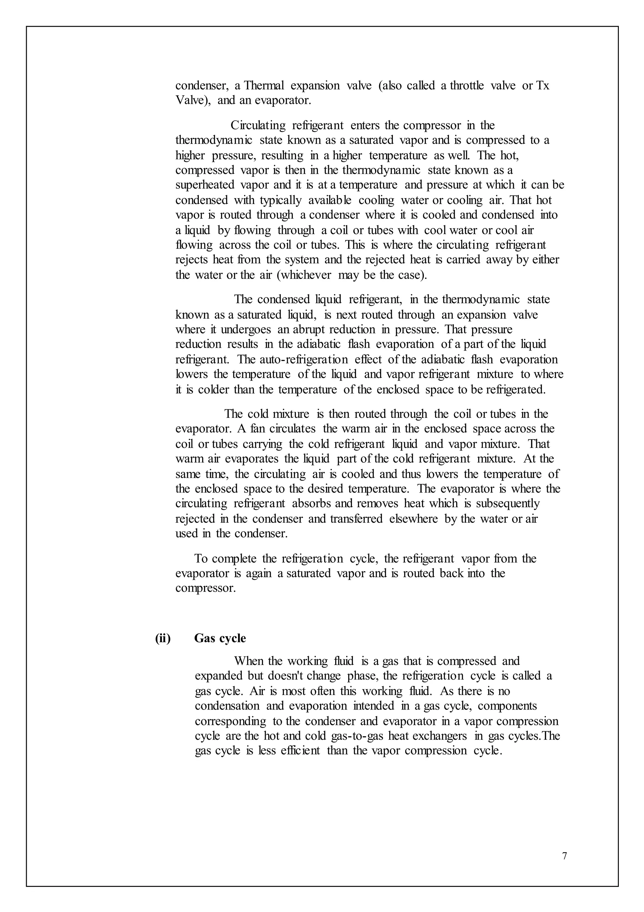 7
condenser, a Thermal expansion valve (also called a throttle valve or Tx
Valve), and an evaporator.
Circulating refrigerant enters the compressor in the
thermodynamic state known as a saturated vapor and is compressed to a
higher pressure, resulting in a higher temperature as well. The hot,
compressed vapor is then in the thermodynamic state known as a
superheated vapor and it is at a temperature and pressure at which it can be
condensed with typically available cooling water or cooling air. That hot
vapor is routed through a condenser where it is cooled and condensed into
a liquid by flowing through a coil or tubes with cool water or cool air
flowing across the coil or tubes. This is where the circulating refrigerant
rejects heat from the system and the rejected heat is carried away by either
the water or the air (whichever may be the case).
The condensed liquid refrigerant, in the thermodynamic state
known as a saturated liquid, is next routed through an expansion valve
where it undergoes an abrupt reduction in pressure. That pressure
reduction results in the adiabatic flash evaporation of a part of the liquid
refrigerant. The auto-refrigeration effect of the adiabatic flash evaporation
lowers the temperature of the liquid and vapor refrigerant mixture to where
it is colder than the temperature of the enclosed space to be refrigerated.
The cold mixture is then routed through the coil or tubes in the
evaporator. A fan circulates the warm air in the enclosed space across the
coil or tubes carrying the cold refrigerant liquid and vapor mixture. That
warm air evaporates the liquid part of the cold refrigerant mixture. At the
same time, the circulating air is cooled and thus lowers the temperature of
the enclosed space to the desired temperature. The evaporator is where the
circulating refrigerant absorbs and removes heat which is subsequently
rejected in the condenser and transferred elsewhere by the water or air
used in the condenser.
To complete the refrigeration cycle, the refrigerant vapor from the
evaporator is again a saturated vapor and is routed back into the
compressor.
(ii) Gas cycle
When the working fluid is a gas that is compressed and
expanded but doesn't change phase, the refrigeration cycle is called a
gas cycle. Air is most often this working fluid. As there is no
condensation and evaporation intended in a gas cycle, components
corresponding to the condenser and evaporator in a vapor compression
cycle are the hot and cold gas-to-gas heat exchangers in gas cycles.The
gas cycle is less efficient than the vapor compression cycle.
 